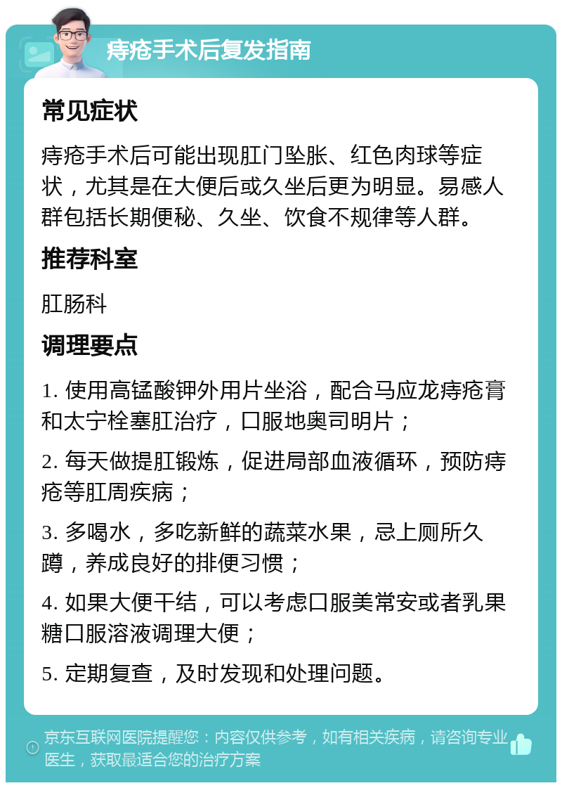 痔疮手术后复发指南 常见症状 痔疮手术后可能出现肛门坠胀、红色肉球等症状，尤其是在大便后或久坐后更为明显。易感人群包括长期便秘、久坐、饮食不规律等人群。 推荐科室 肛肠科 调理要点 1. 使用高锰酸钾外用片坐浴，配合马应龙痔疮膏和太宁栓塞肛治疗，口服地奥司明片； 2. 每天做提肛锻炼，促进局部血液循环，预防痔疮等肛周疾病； 3. 多喝水，多吃新鲜的蔬菜水果，忌上厕所久蹲，养成良好的排便习惯； 4. 如果大便干结，可以考虑口服美常安或者乳果糖口服溶液调理大便； 5. 定期复查，及时发现和处理问题。