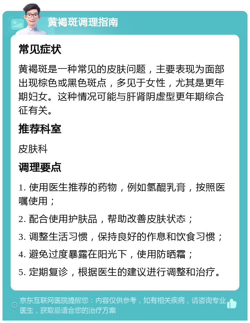 黄褐斑调理指南 常见症状 黄褐斑是一种常见的皮肤问题，主要表现为面部出现棕色或黑色斑点，多见于女性，尤其是更年期妇女。这种情况可能与肝肾阴虚型更年期综合征有关。 推荐科室 皮肤科 调理要点 1. 使用医生推荐的药物，例如氢醌乳膏，按照医嘱使用； 2. 配合使用护肤品，帮助改善皮肤状态； 3. 调整生活习惯，保持良好的作息和饮食习惯； 4. 避免过度暴露在阳光下，使用防晒霜； 5. 定期复诊，根据医生的建议进行调整和治疗。