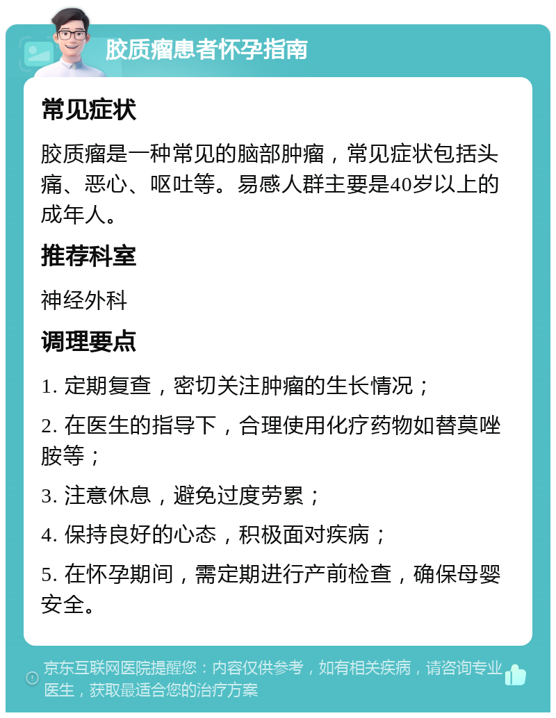 胶质瘤患者怀孕指南 常见症状 胶质瘤是一种常见的脑部肿瘤，常见症状包括头痛、恶心、呕吐等。易感人群主要是40岁以上的成年人。 推荐科室 神经外科 调理要点 1. 定期复查，密切关注肿瘤的生长情况； 2. 在医生的指导下，合理使用化疗药物如替莫唑胺等； 3. 注意休息，避免过度劳累； 4. 保持良好的心态，积极面对疾病； 5. 在怀孕期间，需定期进行产前检查，确保母婴安全。