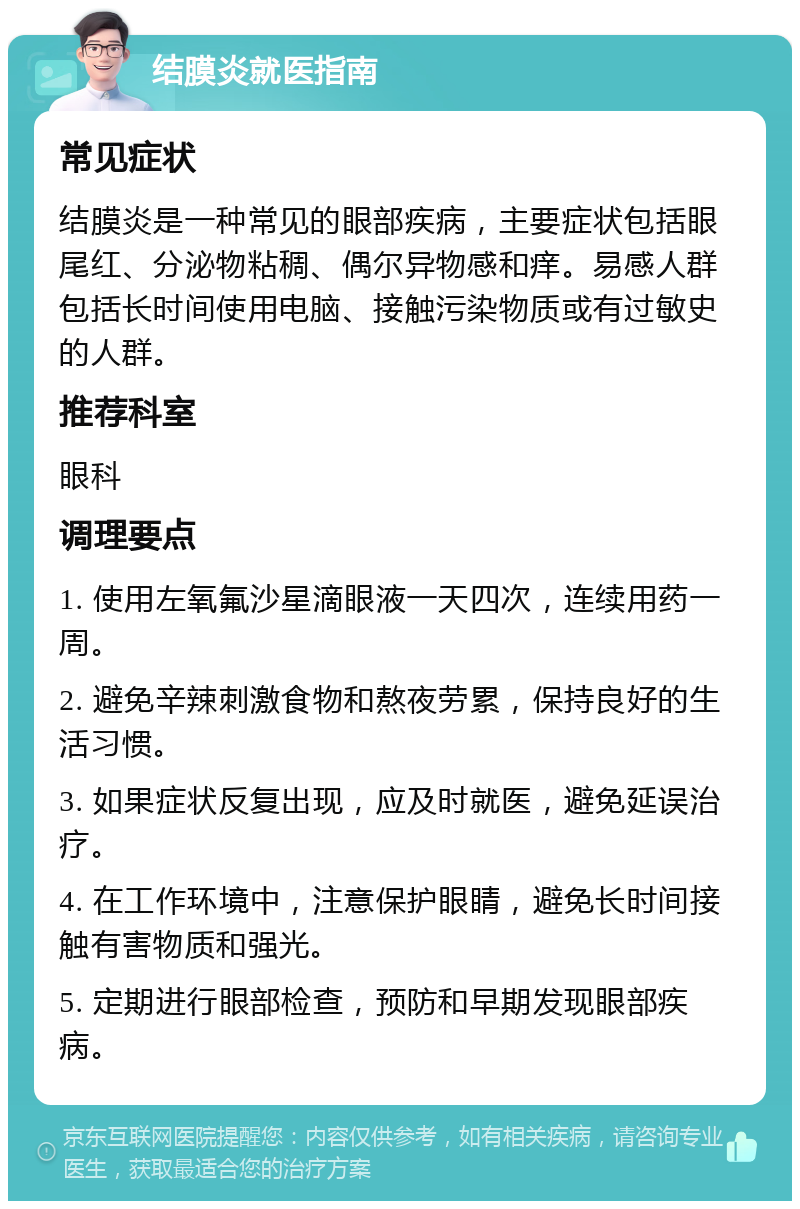 结膜炎就医指南 常见症状 结膜炎是一种常见的眼部疾病，主要症状包括眼尾红、分泌物粘稠、偶尔异物感和痒。易感人群包括长时间使用电脑、接触污染物质或有过敏史的人群。 推荐科室 眼科 调理要点 1. 使用左氧氟沙星滴眼液一天四次，连续用药一周。 2. 避免辛辣刺激食物和熬夜劳累，保持良好的生活习惯。 3. 如果症状反复出现，应及时就医，避免延误治疗。 4. 在工作环境中，注意保护眼睛，避免长时间接触有害物质和强光。 5. 定期进行眼部检查，预防和早期发现眼部疾病。