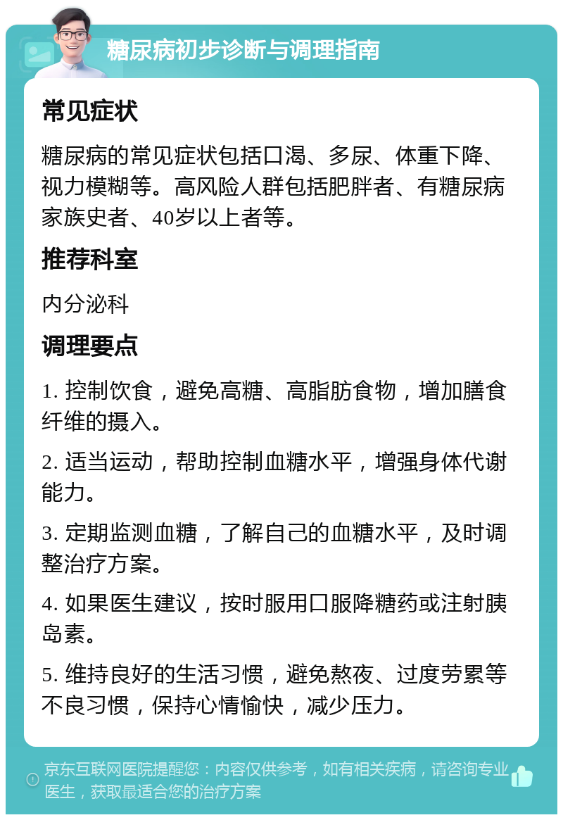 糖尿病初步诊断与调理指南 常见症状 糖尿病的常见症状包括口渴、多尿、体重下降、视力模糊等。高风险人群包括肥胖者、有糖尿病家族史者、40岁以上者等。 推荐科室 内分泌科 调理要点 1. 控制饮食，避免高糖、高脂肪食物，增加膳食纤维的摄入。 2. 适当运动，帮助控制血糖水平，增强身体代谢能力。 3. 定期监测血糖，了解自己的血糖水平，及时调整治疗方案。 4. 如果医生建议，按时服用口服降糖药或注射胰岛素。 5. 维持良好的生活习惯，避免熬夜、过度劳累等不良习惯，保持心情愉快，减少压力。