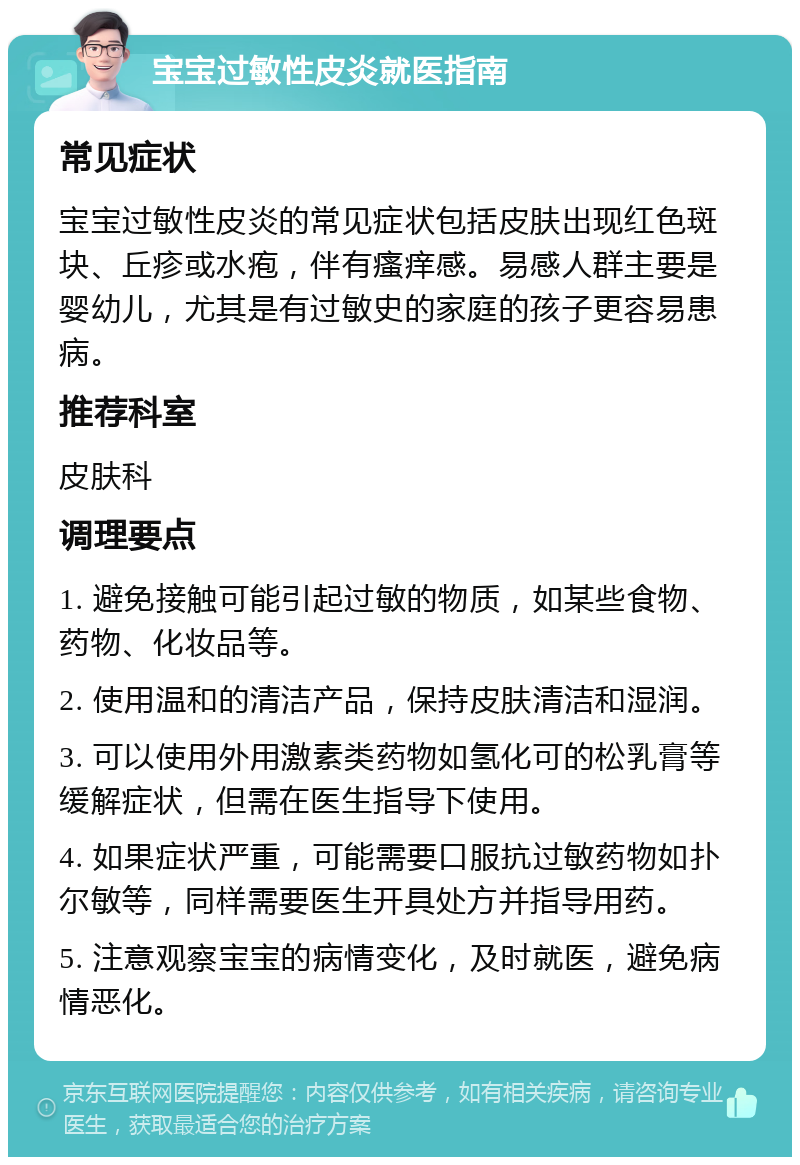 宝宝过敏性皮炎就医指南 常见症状 宝宝过敏性皮炎的常见症状包括皮肤出现红色斑块、丘疹或水疱，伴有瘙痒感。易感人群主要是婴幼儿，尤其是有过敏史的家庭的孩子更容易患病。 推荐科室 皮肤科 调理要点 1. 避免接触可能引起过敏的物质，如某些食物、药物、化妆品等。 2. 使用温和的清洁产品，保持皮肤清洁和湿润。 3. 可以使用外用激素类药物如氢化可的松乳膏等缓解症状，但需在医生指导下使用。 4. 如果症状严重，可能需要口服抗过敏药物如扑尔敏等，同样需要医生开具处方并指导用药。 5. 注意观察宝宝的病情变化，及时就医，避免病情恶化。