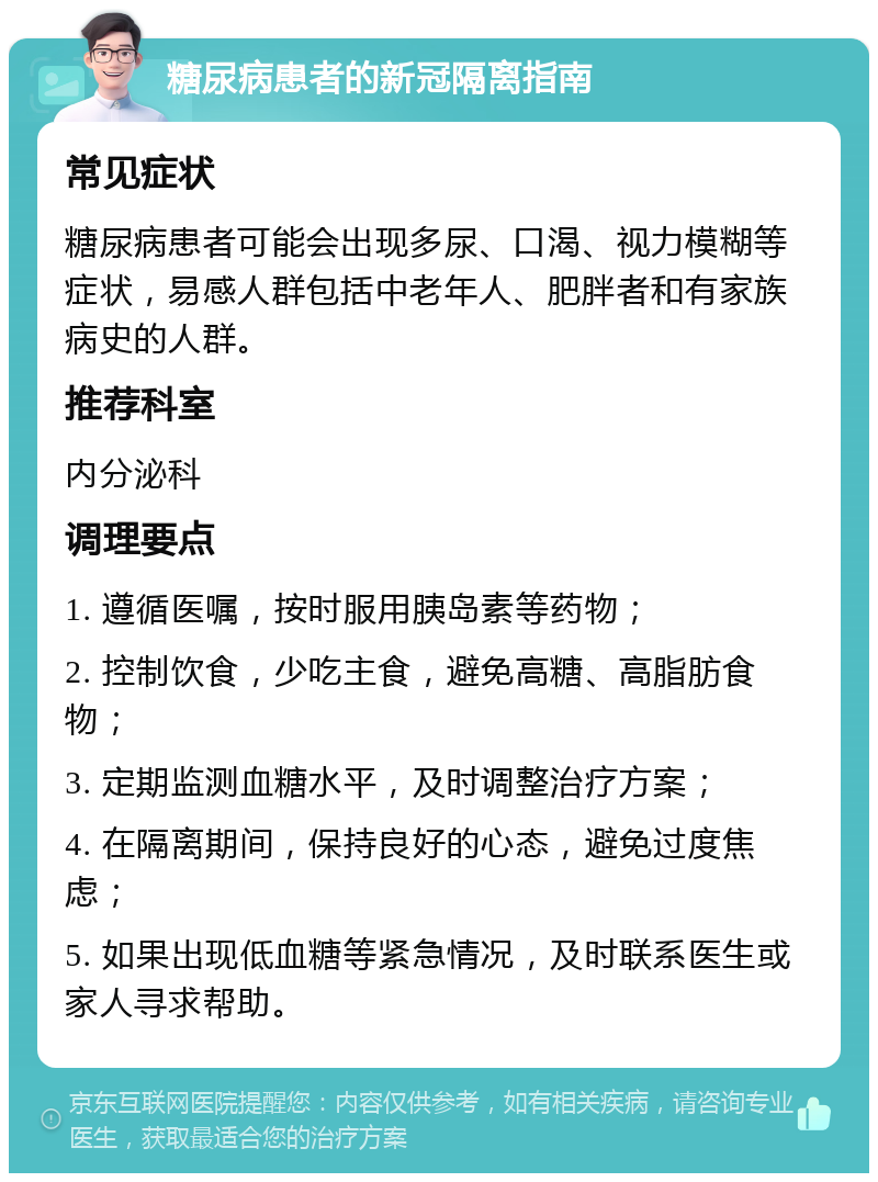 糖尿病患者的新冠隔离指南 常见症状 糖尿病患者可能会出现多尿、口渴、视力模糊等症状，易感人群包括中老年人、肥胖者和有家族病史的人群。 推荐科室 内分泌科 调理要点 1. 遵循医嘱，按时服用胰岛素等药物； 2. 控制饮食，少吃主食，避免高糖、高脂肪食物； 3. 定期监测血糖水平，及时调整治疗方案； 4. 在隔离期间，保持良好的心态，避免过度焦虑； 5. 如果出现低血糖等紧急情况，及时联系医生或家人寻求帮助。