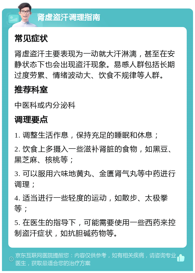 肾虚盗汗调理指南 常见症状 肾虚盗汗主要表现为一动就大汗淋漓，甚至在安静状态下也会出现盗汗现象。易感人群包括长期过度劳累、情绪波动大、饮食不规律等人群。 推荐科室 中医科或内分泌科 调理要点 1. 调整生活作息，保持充足的睡眠和休息； 2. 饮食上多摄入一些滋补肾脏的食物，如黑豆、黑芝麻、核桃等； 3. 可以服用六味地黄丸、金匮肾气丸等中药进行调理； 4. 适当进行一些轻度的运动，如散步、太极拳等； 5. 在医生的指导下，可能需要使用一些西药来控制盗汗症状，如抗胆碱药物等。