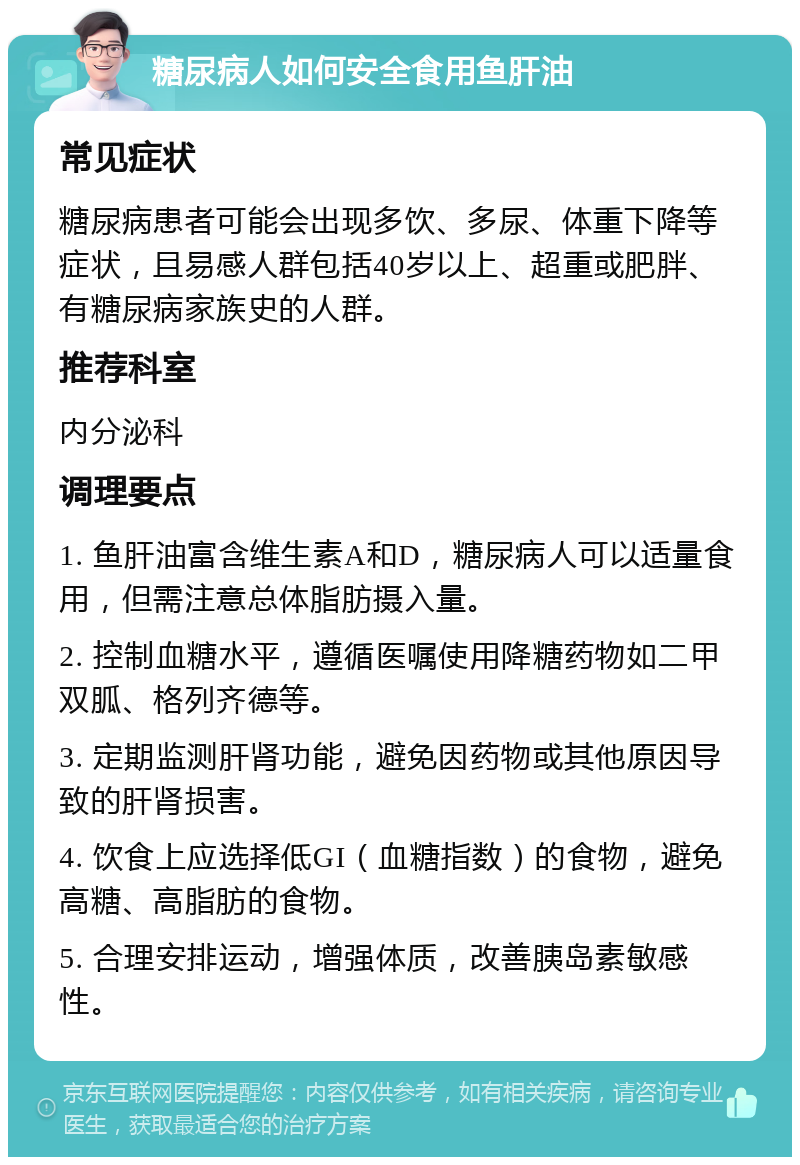 糖尿病人如何安全食用鱼肝油 常见症状 糖尿病患者可能会出现多饮、多尿、体重下降等症状，且易感人群包括40岁以上、超重或肥胖、有糖尿病家族史的人群。 推荐科室 内分泌科 调理要点 1. 鱼肝油富含维生素A和D，糖尿病人可以适量食用，但需注意总体脂肪摄入量。 2. 控制血糖水平，遵循医嘱使用降糖药物如二甲双胍、格列齐德等。 3. 定期监测肝肾功能，避免因药物或其他原因导致的肝肾损害。 4. 饮食上应选择低GI（血糖指数）的食物，避免高糖、高脂肪的食物。 5. 合理安排运动，增强体质，改善胰岛素敏感性。