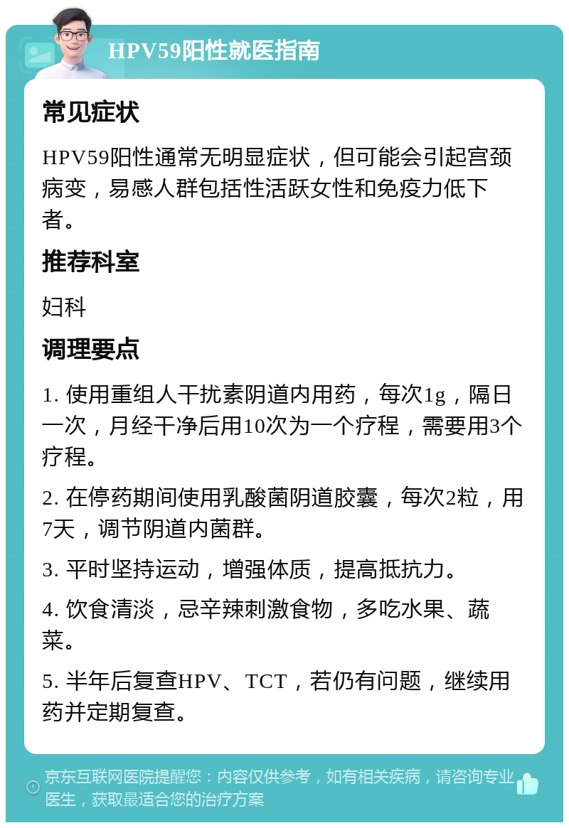 HPV59阳性就医指南 常见症状 HPV59阳性通常无明显症状，但可能会引起宫颈病变，易感人群包括性活跃女性和免疫力低下者。 推荐科室 妇科 调理要点 1. 使用重组人干扰素阴道内用药，每次1g，隔日一次，月经干净后用10次为一个疗程，需要用3个疗程。 2. 在停药期间使用乳酸菌阴道胶囊，每次2粒，用7天，调节阴道内菌群。 3. 平时坚持运动，增强体质，提高抵抗力。 4. 饮食清淡，忌辛辣刺激食物，多吃水果、蔬菜。 5. 半年后复查HPV、TCT，若仍有问题，继续用药并定期复查。