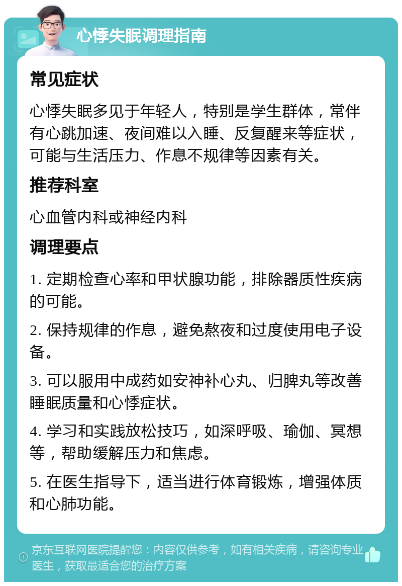 心悸失眠调理指南 常见症状 心悸失眠多见于年轻人，特别是学生群体，常伴有心跳加速、夜间难以入睡、反复醒来等症状，可能与生活压力、作息不规律等因素有关。 推荐科室 心血管内科或神经内科 调理要点 1. 定期检查心率和甲状腺功能，排除器质性疾病的可能。 2. 保持规律的作息，避免熬夜和过度使用电子设备。 3. 可以服用中成药如安神补心丸、归脾丸等改善睡眠质量和心悸症状。 4. 学习和实践放松技巧，如深呼吸、瑜伽、冥想等，帮助缓解压力和焦虑。 5. 在医生指导下，适当进行体育锻炼，增强体质和心肺功能。