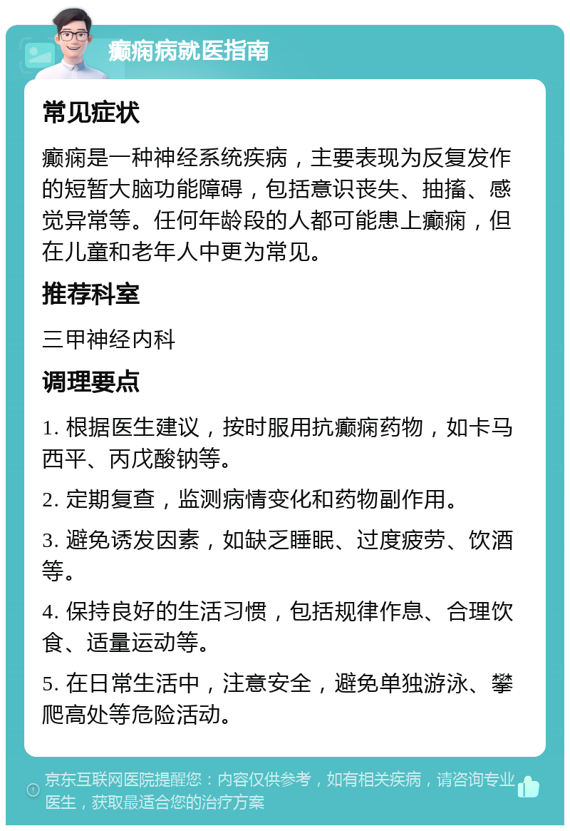 癫痫病就医指南 常见症状 癫痫是一种神经系统疾病，主要表现为反复发作的短暂大脑功能障碍，包括意识丧失、抽搐、感觉异常等。任何年龄段的人都可能患上癫痫，但在儿童和老年人中更为常见。 推荐科室 三甲神经内科 调理要点 1. 根据医生建议，按时服用抗癫痫药物，如卡马西平、丙戊酸钠等。 2. 定期复查，监测病情变化和药物副作用。 3. 避免诱发因素，如缺乏睡眠、过度疲劳、饮酒等。 4. 保持良好的生活习惯，包括规律作息、合理饮食、适量运动等。 5. 在日常生活中，注意安全，避免单独游泳、攀爬高处等危险活动。