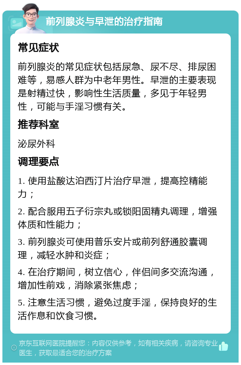 前列腺炎与早泄的治疗指南 常见症状 前列腺炎的常见症状包括尿急、尿不尽、排尿困难等，易感人群为中老年男性。早泄的主要表现是射精过快，影响性生活质量，多见于年轻男性，可能与手淫习惯有关。 推荐科室 泌尿外科 调理要点 1. 使用盐酸达泊西汀片治疗早泄，提高控精能力； 2. 配合服用五子衍宗丸或锁阳固精丸调理，增强体质和性能力； 3. 前列腺炎可使用普乐安片或前列舒通胶囊调理，减轻水肿和炎症； 4. 在治疗期间，树立信心，伴侣间多交流沟通，增加性前戏，消除紧张焦虑； 5. 注意生活习惯，避免过度手淫，保持良好的生活作息和饮食习惯。