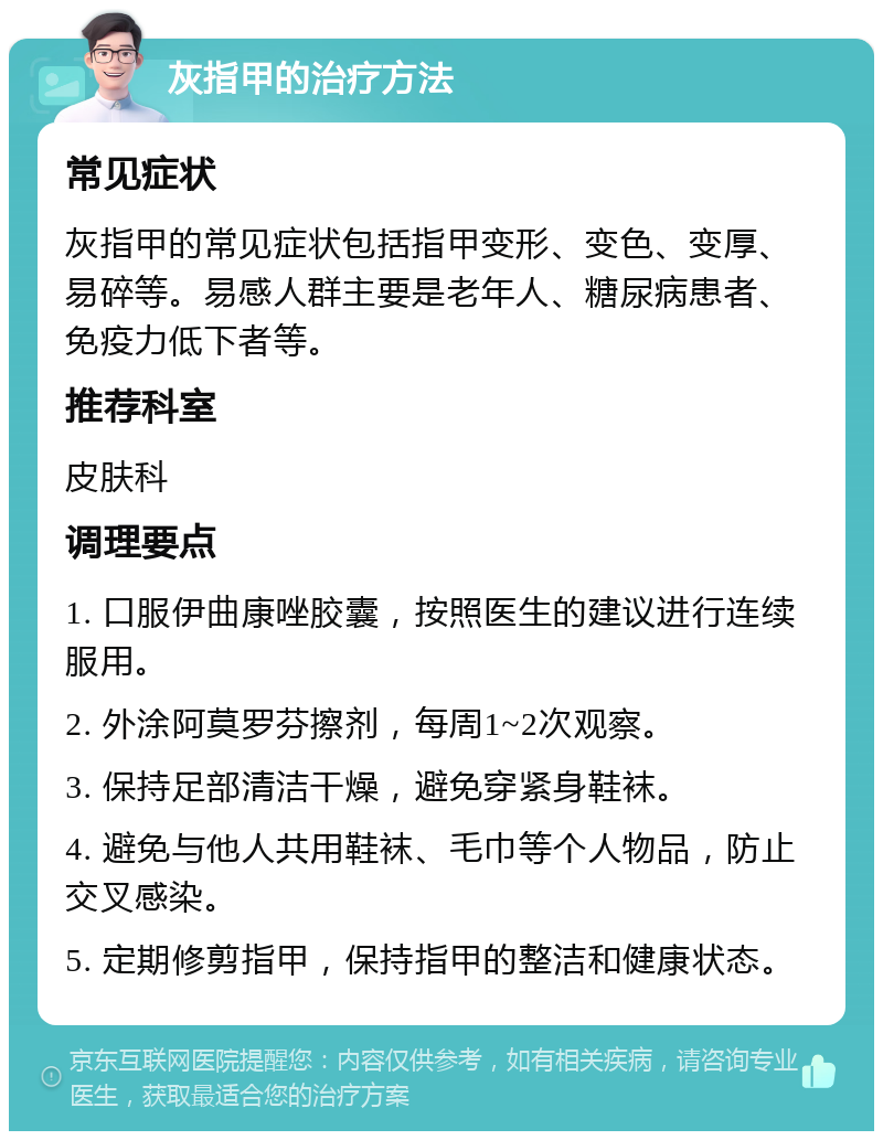 灰指甲的治疗方法 常见症状 灰指甲的常见症状包括指甲变形、变色、变厚、易碎等。易感人群主要是老年人、糖尿病患者、免疫力低下者等。 推荐科室 皮肤科 调理要点 1. 口服伊曲康唑胶囊，按照医生的建议进行连续服用。 2. 外涂阿莫罗芬擦剂，每周1~2次观察。 3. 保持足部清洁干燥，避免穿紧身鞋袜。 4. 避免与他人共用鞋袜、毛巾等个人物品，防止交叉感染。 5. 定期修剪指甲，保持指甲的整洁和健康状态。