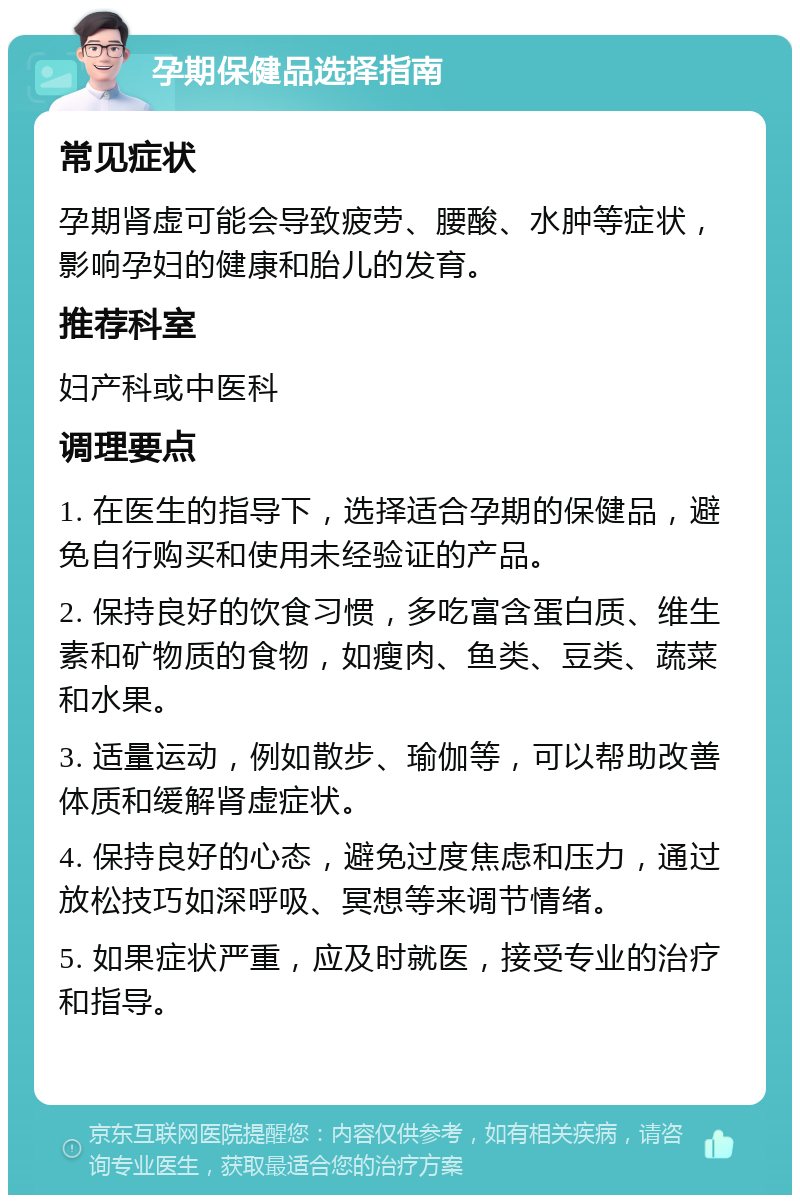 孕期保健品选择指南 常见症状 孕期肾虚可能会导致疲劳、腰酸、水肿等症状，影响孕妇的健康和胎儿的发育。 推荐科室 妇产科或中医科 调理要点 1. 在医生的指导下，选择适合孕期的保健品，避免自行购买和使用未经验证的产品。 2. 保持良好的饮食习惯，多吃富含蛋白质、维生素和矿物质的食物，如瘦肉、鱼类、豆类、蔬菜和水果。 3. 适量运动，例如散步、瑜伽等，可以帮助改善体质和缓解肾虚症状。 4. 保持良好的心态，避免过度焦虑和压力，通过放松技巧如深呼吸、冥想等来调节情绪。 5. 如果症状严重，应及时就医，接受专业的治疗和指导。