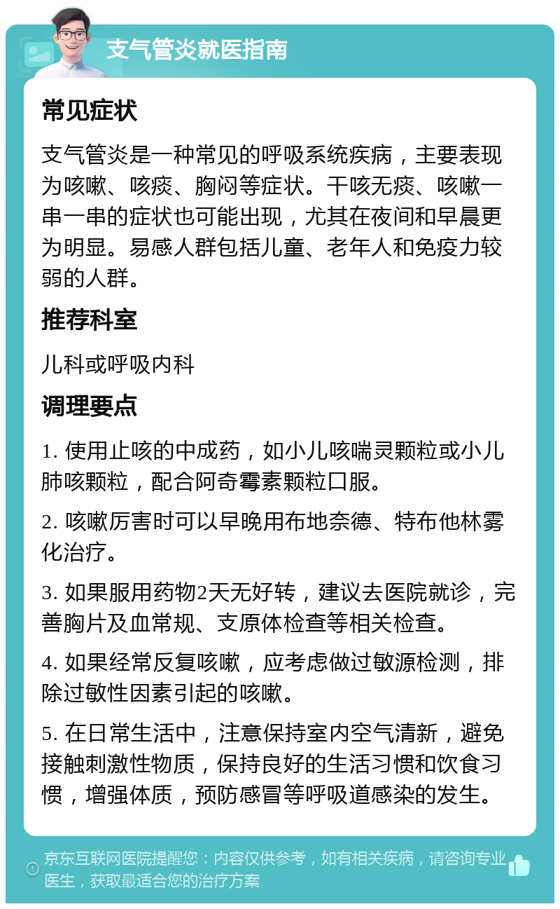 支气管炎就医指南 常见症状 支气管炎是一种常见的呼吸系统疾病，主要表现为咳嗽、咳痰、胸闷等症状。干咳无痰、咳嗽一串一串的症状也可能出现，尤其在夜间和早晨更为明显。易感人群包括儿童、老年人和免疫力较弱的人群。 推荐科室 儿科或呼吸内科 调理要点 1. 使用止咳的中成药，如小儿咳喘灵颗粒或小儿肺咳颗粒，配合阿奇霉素颗粒口服。 2. 咳嗽厉害时可以早晚用布地奈德、特布他林雾化治疗。 3. 如果服用药物2天无好转，建议去医院就诊，完善胸片及血常规、支原体检查等相关检查。 4. 如果经常反复咳嗽，应考虑做过敏源检测，排除过敏性因素引起的咳嗽。 5. 在日常生活中，注意保持室内空气清新，避免接触刺激性物质，保持良好的生活习惯和饮食习惯，增强体质，预防感冒等呼吸道感染的发生。