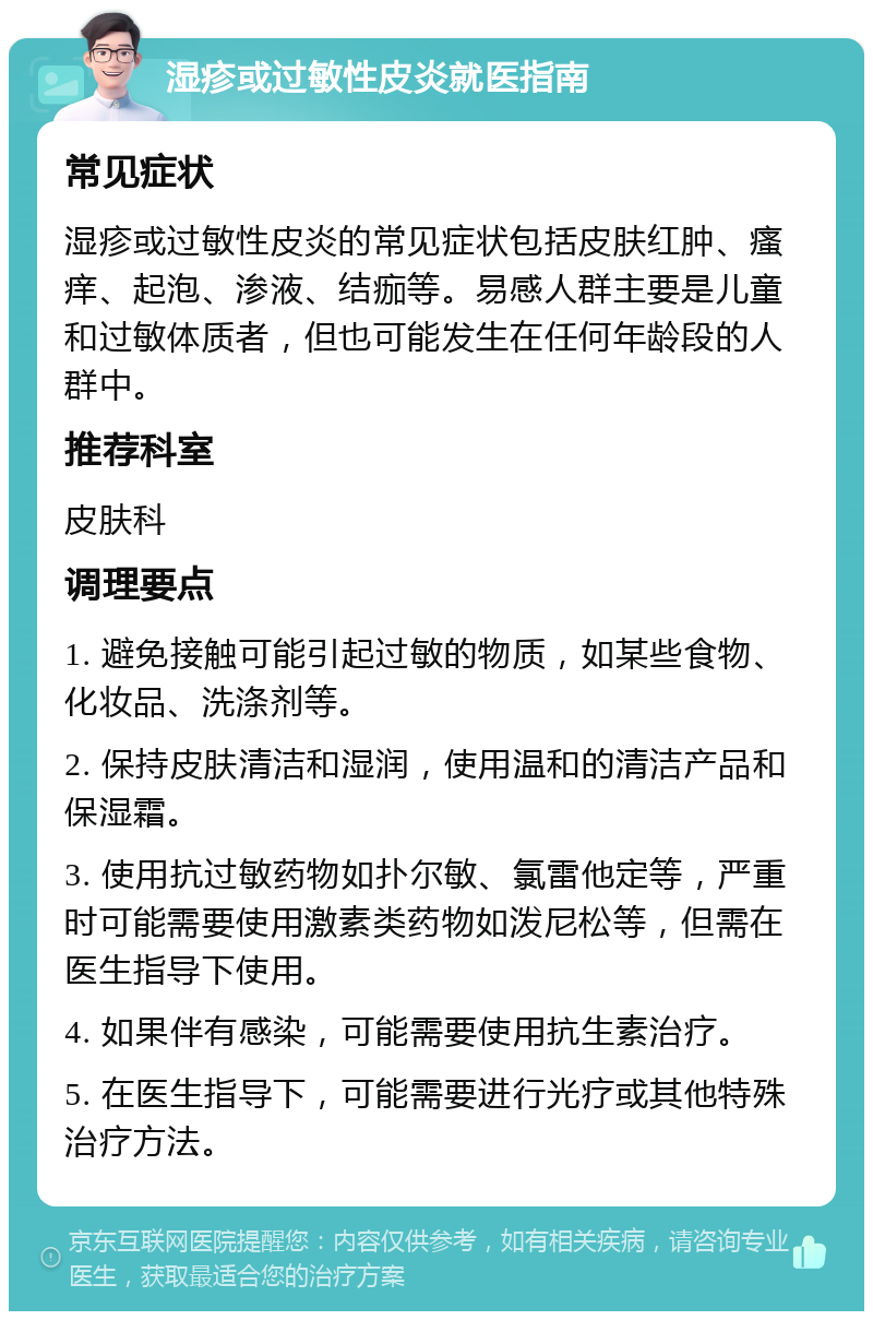 湿疹或过敏性皮炎就医指南 常见症状 湿疹或过敏性皮炎的常见症状包括皮肤红肿、瘙痒、起泡、渗液、结痂等。易感人群主要是儿童和过敏体质者，但也可能发生在任何年龄段的人群中。 推荐科室 皮肤科 调理要点 1. 避免接触可能引起过敏的物质，如某些食物、化妆品、洗涤剂等。 2. 保持皮肤清洁和湿润，使用温和的清洁产品和保湿霜。 3. 使用抗过敏药物如扑尔敏、氯雷他定等，严重时可能需要使用激素类药物如泼尼松等，但需在医生指导下使用。 4. 如果伴有感染，可能需要使用抗生素治疗。 5. 在医生指导下，可能需要进行光疗或其他特殊治疗方法。