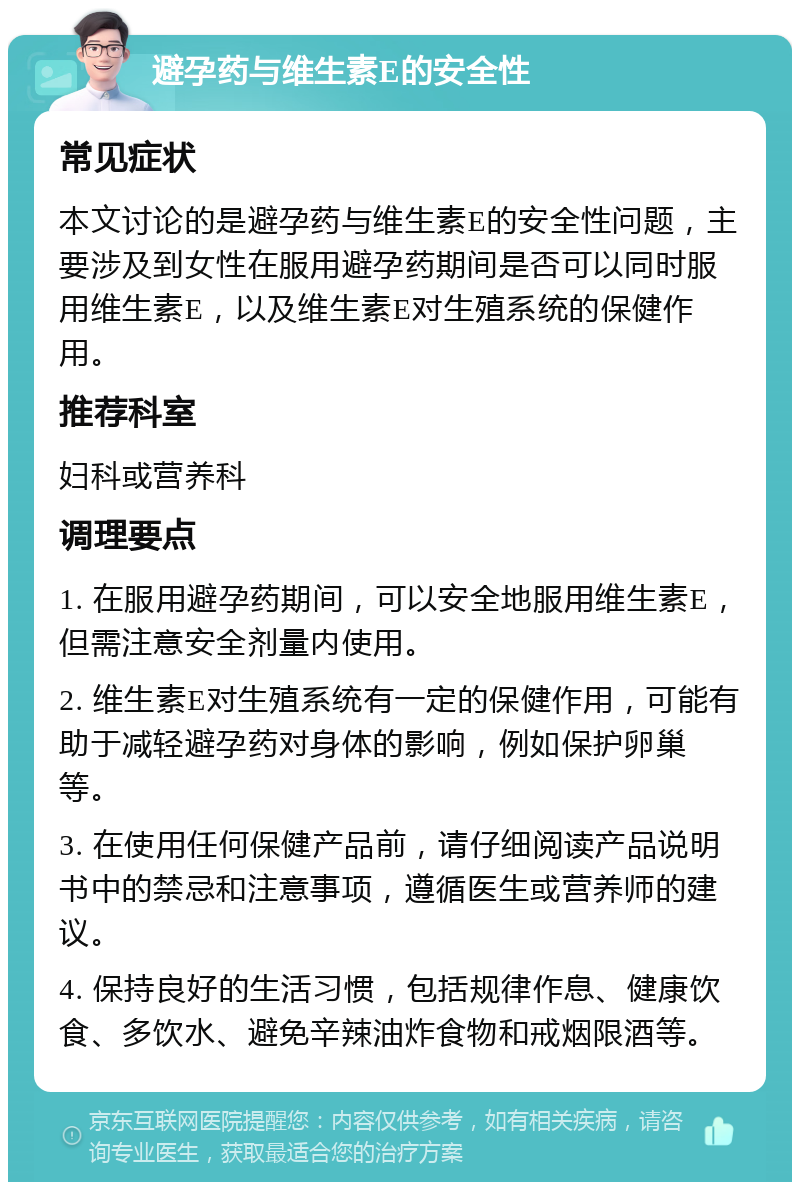 避孕药与维生素E的安全性 常见症状 本文讨论的是避孕药与维生素E的安全性问题，主要涉及到女性在服用避孕药期间是否可以同时服用维生素E，以及维生素E对生殖系统的保健作用。 推荐科室 妇科或营养科 调理要点 1. 在服用避孕药期间，可以安全地服用维生素E，但需注意安全剂量内使用。 2. 维生素E对生殖系统有一定的保健作用，可能有助于减轻避孕药对身体的影响，例如保护卵巢等。 3. 在使用任何保健产品前，请仔细阅读产品说明书中的禁忌和注意事项，遵循医生或营养师的建议。 4. 保持良好的生活习惯，包括规律作息、健康饮食、多饮水、避免辛辣油炸食物和戒烟限酒等。