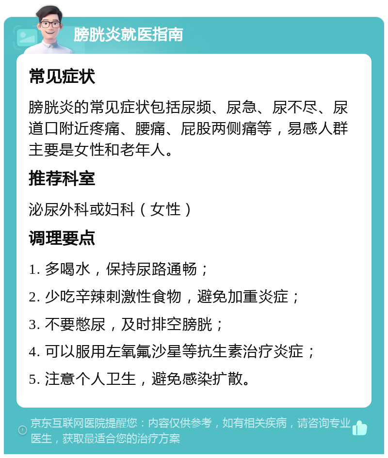 膀胱炎就医指南 常见症状 膀胱炎的常见症状包括尿频、尿急、尿不尽、尿道口附近疼痛、腰痛、屁股两侧痛等，易感人群主要是女性和老年人。 推荐科室 泌尿外科或妇科（女性） 调理要点 1. 多喝水，保持尿路通畅； 2. 少吃辛辣刺激性食物，避免加重炎症； 3. 不要憋尿，及时排空膀胱； 4. 可以服用左氧氟沙星等抗生素治疗炎症； 5. 注意个人卫生，避免感染扩散。