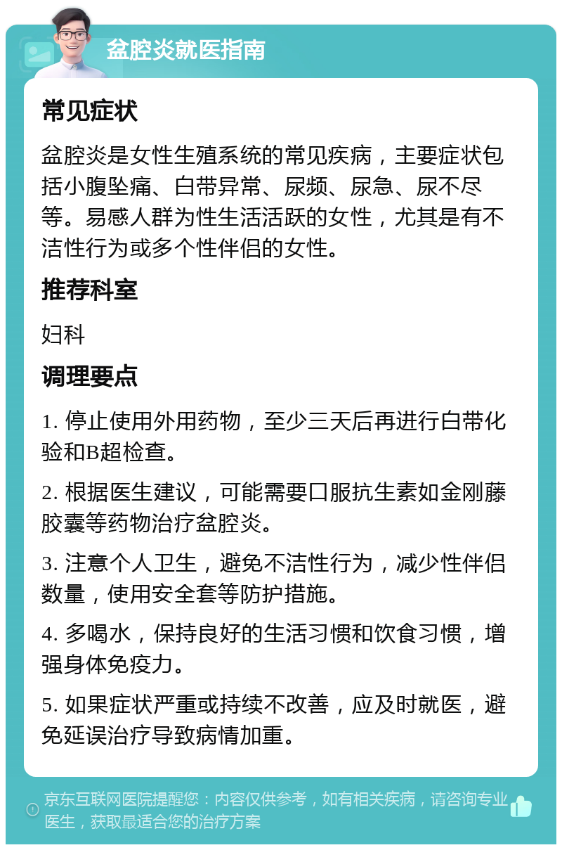 盆腔炎就医指南 常见症状 盆腔炎是女性生殖系统的常见疾病，主要症状包括小腹坠痛、白带异常、尿频、尿急、尿不尽等。易感人群为性生活活跃的女性，尤其是有不洁性行为或多个性伴侣的女性。 推荐科室 妇科 调理要点 1. 停止使用外用药物，至少三天后再进行白带化验和B超检查。 2. 根据医生建议，可能需要口服抗生素如金刚藤胶囊等药物治疗盆腔炎。 3. 注意个人卫生，避免不洁性行为，减少性伴侣数量，使用安全套等防护措施。 4. 多喝水，保持良好的生活习惯和饮食习惯，增强身体免疫力。 5. 如果症状严重或持续不改善，应及时就医，避免延误治疗导致病情加重。