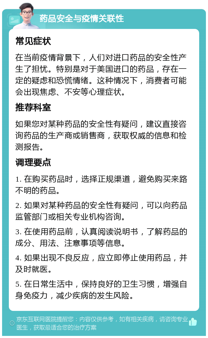 药品安全与疫情关联性 常见症状 在当前疫情背景下，人们对进口药品的安全性产生了担忧。特别是对于美国进口的药品，存在一定的疑虑和恐慌情绪。这种情况下，消费者可能会出现焦虑、不安等心理症状。 推荐科室 如果您对某种药品的安全性有疑问，建议直接咨询药品的生产商或销售商，获取权威的信息和检测报告。 调理要点 1. 在购买药品时，选择正规渠道，避免购买来路不明的药品。 2. 如果对某种药品的安全性有疑问，可以向药品监管部门或相关专业机构咨询。 3. 在使用药品前，认真阅读说明书，了解药品的成分、用法、注意事项等信息。 4. 如果出现不良反应，应立即停止使用药品，并及时就医。 5. 在日常生活中，保持良好的卫生习惯，增强自身免疫力，减少疾病的发生风险。