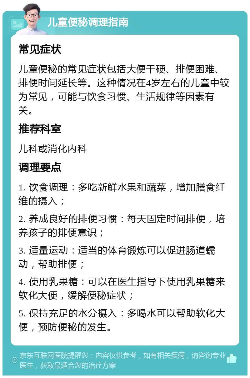 儿童便秘调理指南 常见症状 儿童便秘的常见症状包括大便干硬、排便困难、排便时间延长等。这种情况在4岁左右的儿童中较为常见，可能与饮食习惯、生活规律等因素有关。 推荐科室 儿科或消化内科 调理要点 1. 饮食调理：多吃新鲜水果和蔬菜，增加膳食纤维的摄入； 2. 养成良好的排便习惯：每天固定时间排便，培养孩子的排便意识； 3. 适量运动：适当的体育锻炼可以促进肠道蠕动，帮助排便； 4. 使用乳果糖：可以在医生指导下使用乳果糖来软化大便，缓解便秘症状； 5. 保持充足的水分摄入：多喝水可以帮助软化大便，预防便秘的发生。