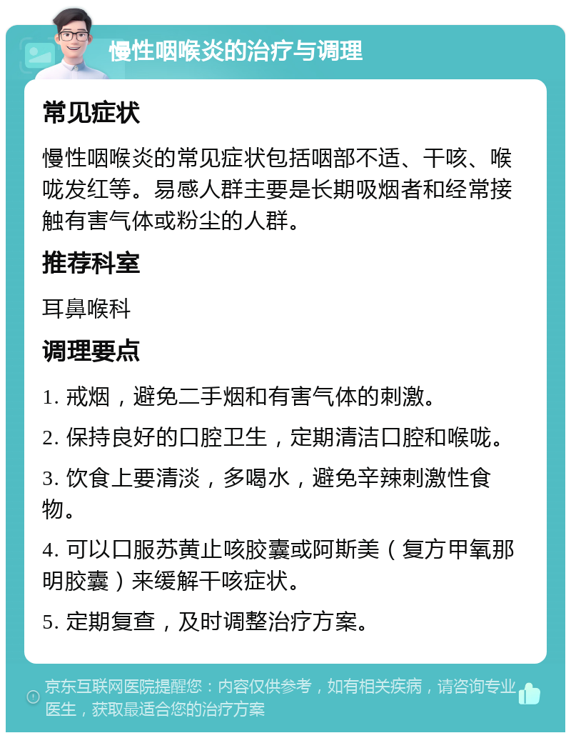 慢性咽喉炎的治疗与调理 常见症状 慢性咽喉炎的常见症状包括咽部不适、干咳、喉咙发红等。易感人群主要是长期吸烟者和经常接触有害气体或粉尘的人群。 推荐科室 耳鼻喉科 调理要点 1. 戒烟，避免二手烟和有害气体的刺激。 2. 保持良好的口腔卫生，定期清洁口腔和喉咙。 3. 饮食上要清淡，多喝水，避免辛辣刺激性食物。 4. 可以口服苏黄止咳胶囊或阿斯美（复方甲氧那明胶囊）来缓解干咳症状。 5. 定期复查，及时调整治疗方案。