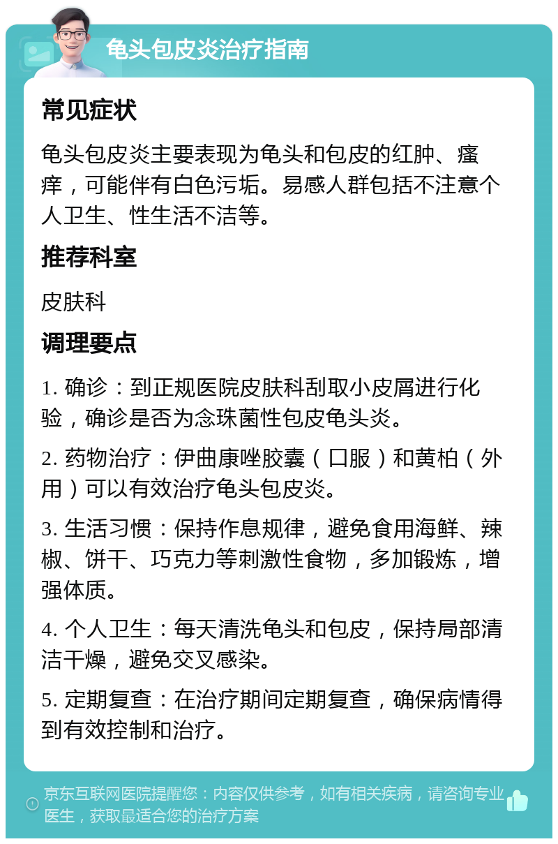 龟头包皮炎治疗指南 常见症状 龟头包皮炎主要表现为龟头和包皮的红肿、瘙痒，可能伴有白色污垢。易感人群包括不注意个人卫生、性生活不洁等。 推荐科室 皮肤科 调理要点 1. 确诊：到正规医院皮肤科刮取小皮屑进行化验，确诊是否为念珠菌性包皮龟头炎。 2. 药物治疗：伊曲康唑胶囊（口服）和黄柏（外用）可以有效治疗龟头包皮炎。 3. 生活习惯：保持作息规律，避免食用海鲜、辣椒、饼干、巧克力等刺激性食物，多加锻炼，增强体质。 4. 个人卫生：每天清洗龟头和包皮，保持局部清洁干燥，避免交叉感染。 5. 定期复查：在治疗期间定期复查，确保病情得到有效控制和治疗。