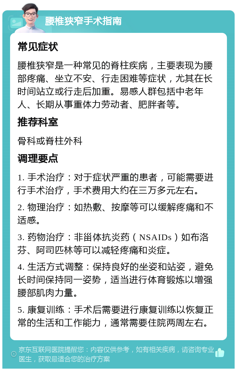 腰椎狭窄手术指南 常见症状 腰椎狭窄是一种常见的脊柱疾病，主要表现为腰部疼痛、坐立不安、行走困难等症状，尤其在长时间站立或行走后加重。易感人群包括中老年人、长期从事重体力劳动者、肥胖者等。 推荐科室 骨科或脊柱外科 调理要点 1. 手术治疗：对于症状严重的患者，可能需要进行手术治疗，手术费用大约在三万多元左右。 2. 物理治疗：如热敷、按摩等可以缓解疼痛和不适感。 3. 药物治疗：非甾体抗炎药（NSAIDs）如布洛芬、阿司匹林等可以减轻疼痛和炎症。 4. 生活方式调整：保持良好的坐姿和站姿，避免长时间保持同一姿势，适当进行体育锻炼以增强腰部肌肉力量。 5. 康复训练：手术后需要进行康复训练以恢复正常的生活和工作能力，通常需要住院两周左右。