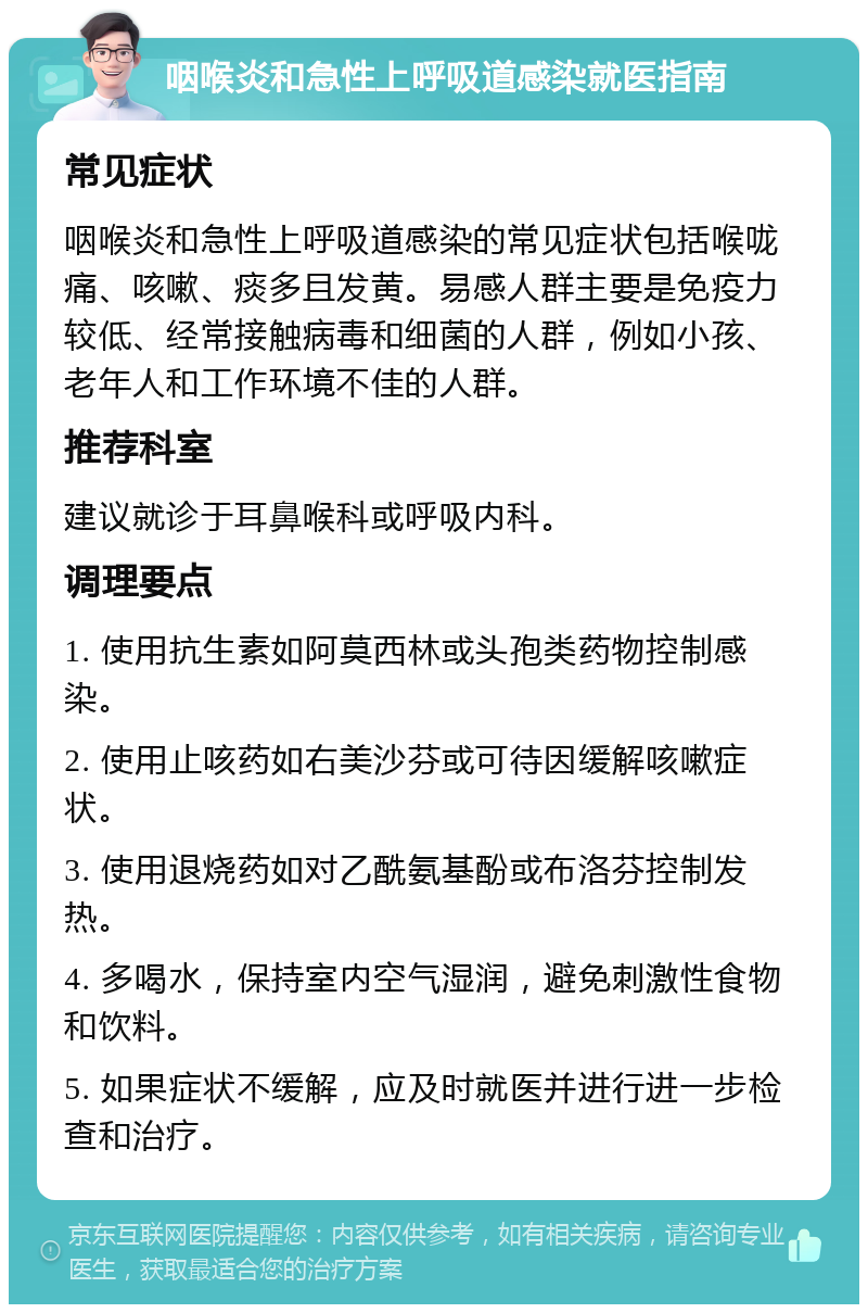 咽喉炎和急性上呼吸道感染就医指南 常见症状 咽喉炎和急性上呼吸道感染的常见症状包括喉咙痛、咳嗽、痰多且发黄。易感人群主要是免疫力较低、经常接触病毒和细菌的人群，例如小孩、老年人和工作环境不佳的人群。 推荐科室 建议就诊于耳鼻喉科或呼吸内科。 调理要点 1. 使用抗生素如阿莫西林或头孢类药物控制感染。 2. 使用止咳药如右美沙芬或可待因缓解咳嗽症状。 3. 使用退烧药如对乙酰氨基酚或布洛芬控制发热。 4. 多喝水，保持室内空气湿润，避免刺激性食物和饮料。 5. 如果症状不缓解，应及时就医并进行进一步检查和治疗。