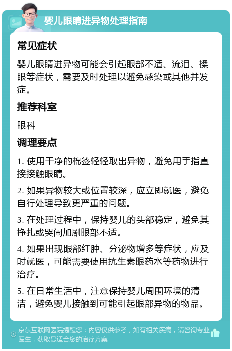 婴儿眼睛进异物处理指南 常见症状 婴儿眼睛进异物可能会引起眼部不适、流泪、揉眼等症状，需要及时处理以避免感染或其他并发症。 推荐科室 眼科 调理要点 1. 使用干净的棉签轻轻取出异物，避免用手指直接接触眼睛。 2. 如果异物较大或位置较深，应立即就医，避免自行处理导致更严重的问题。 3. 在处理过程中，保持婴儿的头部稳定，避免其挣扎或哭闹加剧眼部不适。 4. 如果出现眼部红肿、分泌物增多等症状，应及时就医，可能需要使用抗生素眼药水等药物进行治疗。 5. 在日常生活中，注意保持婴儿周围环境的清洁，避免婴儿接触到可能引起眼部异物的物品。