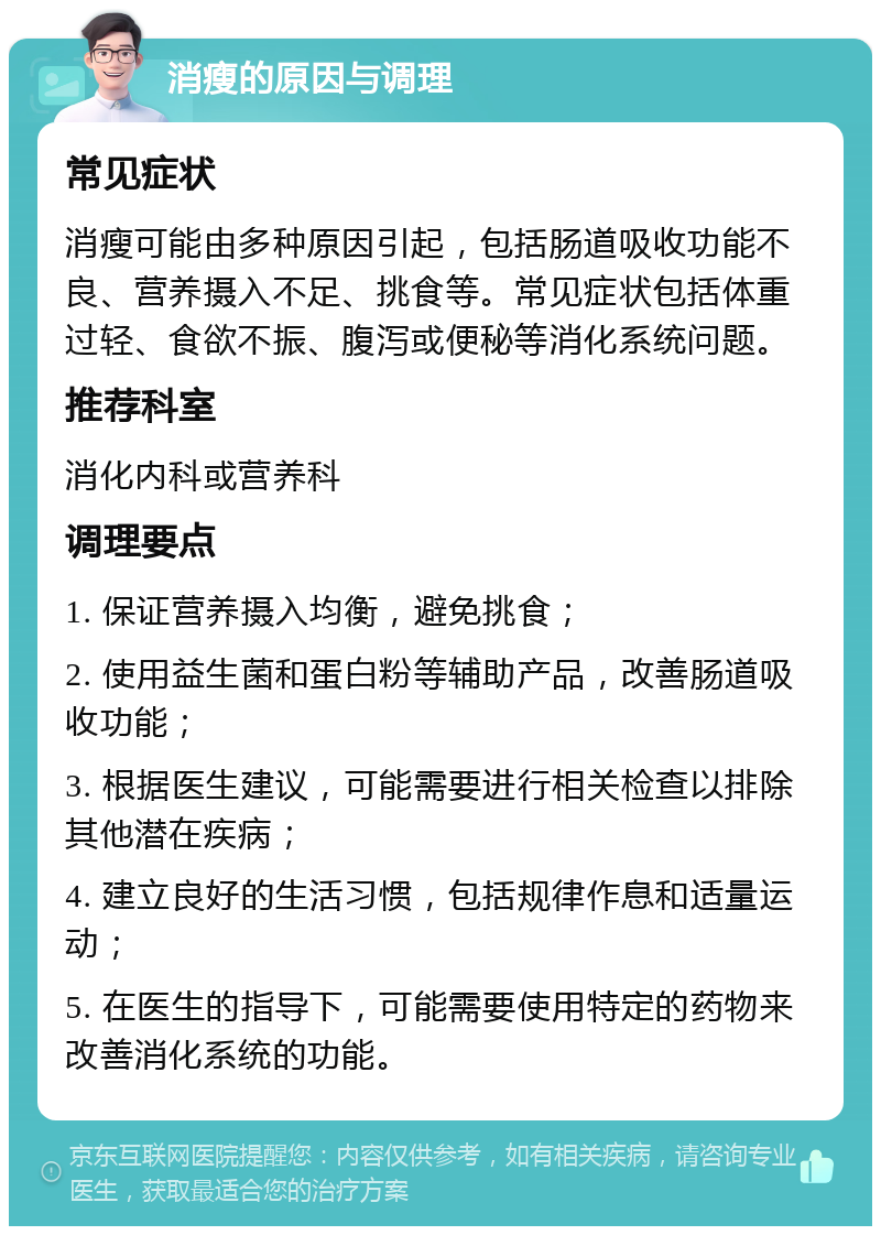 消瘦的原因与调理 常见症状 消瘦可能由多种原因引起，包括肠道吸收功能不良、营养摄入不足、挑食等。常见症状包括体重过轻、食欲不振、腹泻或便秘等消化系统问题。 推荐科室 消化内科或营养科 调理要点 1. 保证营养摄入均衡，避免挑食； 2. 使用益生菌和蛋白粉等辅助产品，改善肠道吸收功能； 3. 根据医生建议，可能需要进行相关检查以排除其他潜在疾病； 4. 建立良好的生活习惯，包括规律作息和适量运动； 5. 在医生的指导下，可能需要使用特定的药物来改善消化系统的功能。