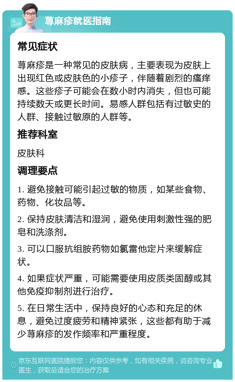 荨麻疹就医指南 常见症状 荨麻疹是一种常见的皮肤病，主要表现为皮肤上出现红色或皮肤色的小疹子，伴随着剧烈的瘙痒感。这些疹子可能会在数小时内消失，但也可能持续数天或更长时间。易感人群包括有过敏史的人群、接触过敏原的人群等。 推荐科室 皮肤科 调理要点 1. 避免接触可能引起过敏的物质，如某些食物、药物、化妆品等。 2. 保持皮肤清洁和湿润，避免使用刺激性强的肥皂和洗涤剂。 3. 可以口服抗组胺药物如氯雷他定片来缓解症状。 4. 如果症状严重，可能需要使用皮质类固醇或其他免疫抑制剂进行治疗。 5. 在日常生活中，保持良好的心态和充足的休息，避免过度疲劳和精神紧张，这些都有助于减少荨麻疹的发作频率和严重程度。