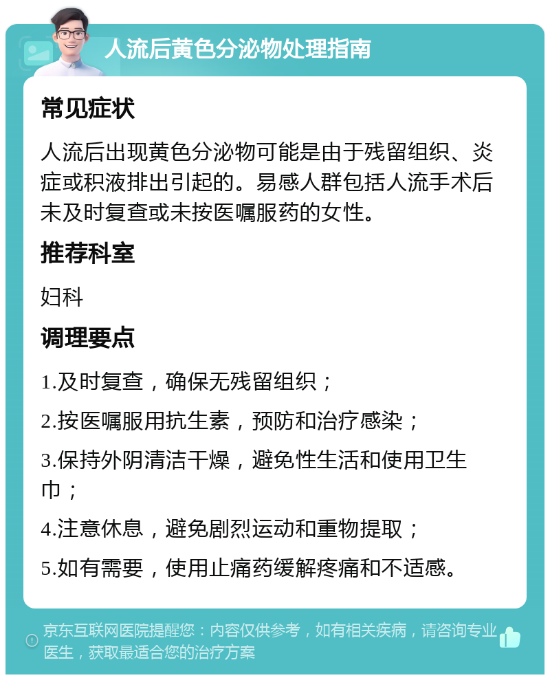 人流后黄色分泌物处理指南 常见症状 人流后出现黄色分泌物可能是由于残留组织、炎症或积液排出引起的。易感人群包括人流手术后未及时复查或未按医嘱服药的女性。 推荐科室 妇科 调理要点 1.及时复查，确保无残留组织； 2.按医嘱服用抗生素，预防和治疗感染； 3.保持外阴清洁干燥，避免性生活和使用卫生巾； 4.注意休息，避免剧烈运动和重物提取； 5.如有需要，使用止痛药缓解疼痛和不适感。