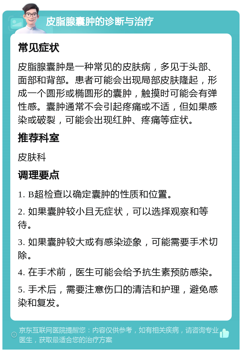 皮脂腺囊肿的诊断与治疗 常见症状 皮脂腺囊肿是一种常见的皮肤病，多见于头部、面部和背部。患者可能会出现局部皮肤隆起，形成一个圆形或椭圆形的囊肿，触摸时可能会有弹性感。囊肿通常不会引起疼痛或不适，但如果感染或破裂，可能会出现红肿、疼痛等症状。 推荐科室 皮肤科 调理要点 1. B超检查以确定囊肿的性质和位置。 2. 如果囊肿较小且无症状，可以选择观察和等待。 3. 如果囊肿较大或有感染迹象，可能需要手术切除。 4. 在手术前，医生可能会给予抗生素预防感染。 5. 手术后，需要注意伤口的清洁和护理，避免感染和复发。