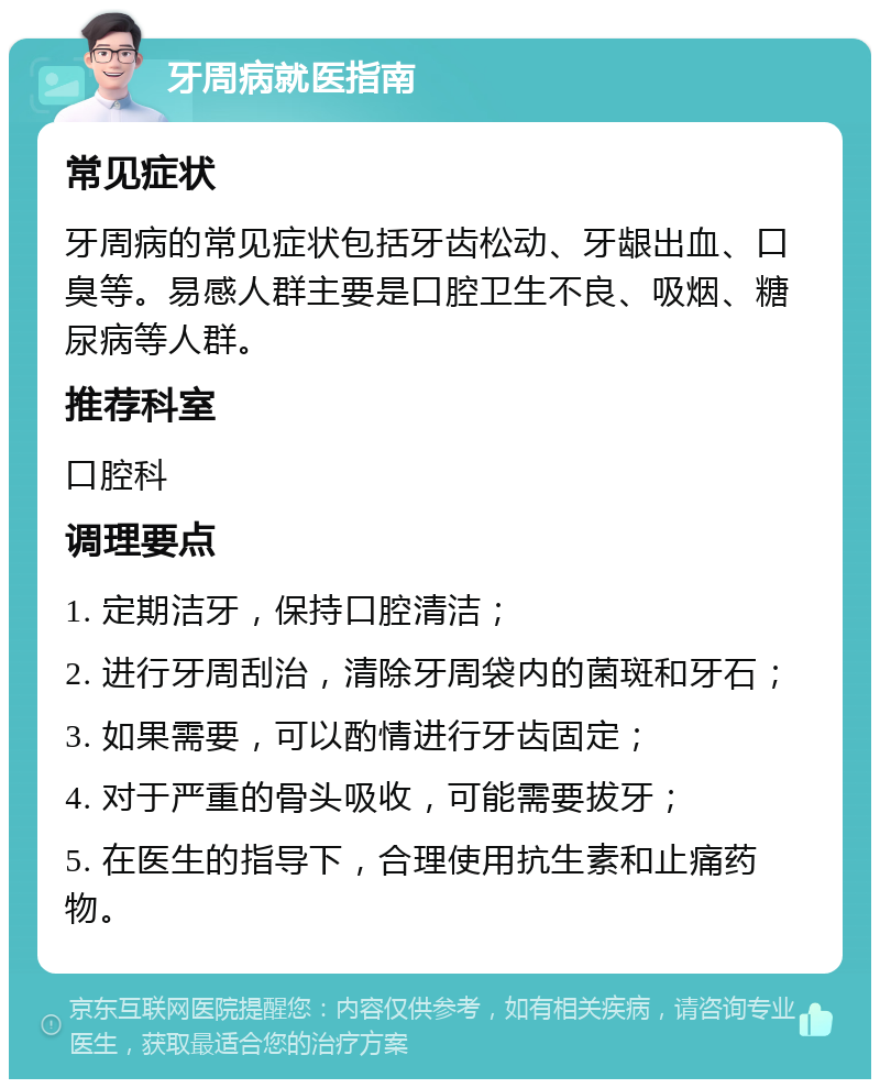 牙周病就医指南 常见症状 牙周病的常见症状包括牙齿松动、牙龈出血、口臭等。易感人群主要是口腔卫生不良、吸烟、糖尿病等人群。 推荐科室 口腔科 调理要点 1. 定期洁牙，保持口腔清洁； 2. 进行牙周刮治，清除牙周袋内的菌斑和牙石； 3. 如果需要，可以酌情进行牙齿固定； 4. 对于严重的骨头吸收，可能需要拔牙； 5. 在医生的指导下，合理使用抗生素和止痛药物。