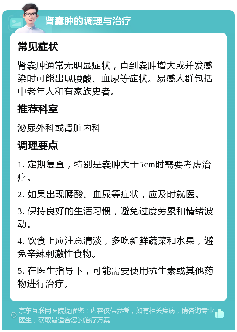 肾囊肿的调理与治疗 常见症状 肾囊肿通常无明显症状，直到囊肿增大或并发感染时可能出现腰酸、血尿等症状。易感人群包括中老年人和有家族史者。 推荐科室 泌尿外科或肾脏内科 调理要点 1. 定期复查，特别是囊肿大于5cm时需要考虑治疗。 2. 如果出现腰酸、血尿等症状，应及时就医。 3. 保持良好的生活习惯，避免过度劳累和情绪波动。 4. 饮食上应注意清淡，多吃新鲜蔬菜和水果，避免辛辣刺激性食物。 5. 在医生指导下，可能需要使用抗生素或其他药物进行治疗。