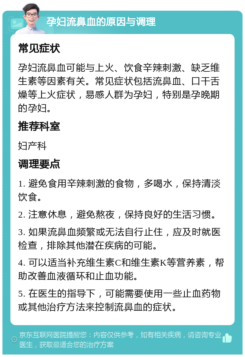 孕妇流鼻血的原因与调理 常见症状 孕妇流鼻血可能与上火、饮食辛辣刺激、缺乏维生素等因素有关。常见症状包括流鼻血、口干舌燥等上火症状，易感人群为孕妇，特别是孕晚期的孕妇。 推荐科室 妇产科 调理要点 1. 避免食用辛辣刺激的食物，多喝水，保持清淡饮食。 2. 注意休息，避免熬夜，保持良好的生活习惯。 3. 如果流鼻血频繁或无法自行止住，应及时就医检查，排除其他潜在疾病的可能。 4. 可以适当补充维生素C和维生素K等营养素，帮助改善血液循环和止血功能。 5. 在医生的指导下，可能需要使用一些止血药物或其他治疗方法来控制流鼻血的症状。