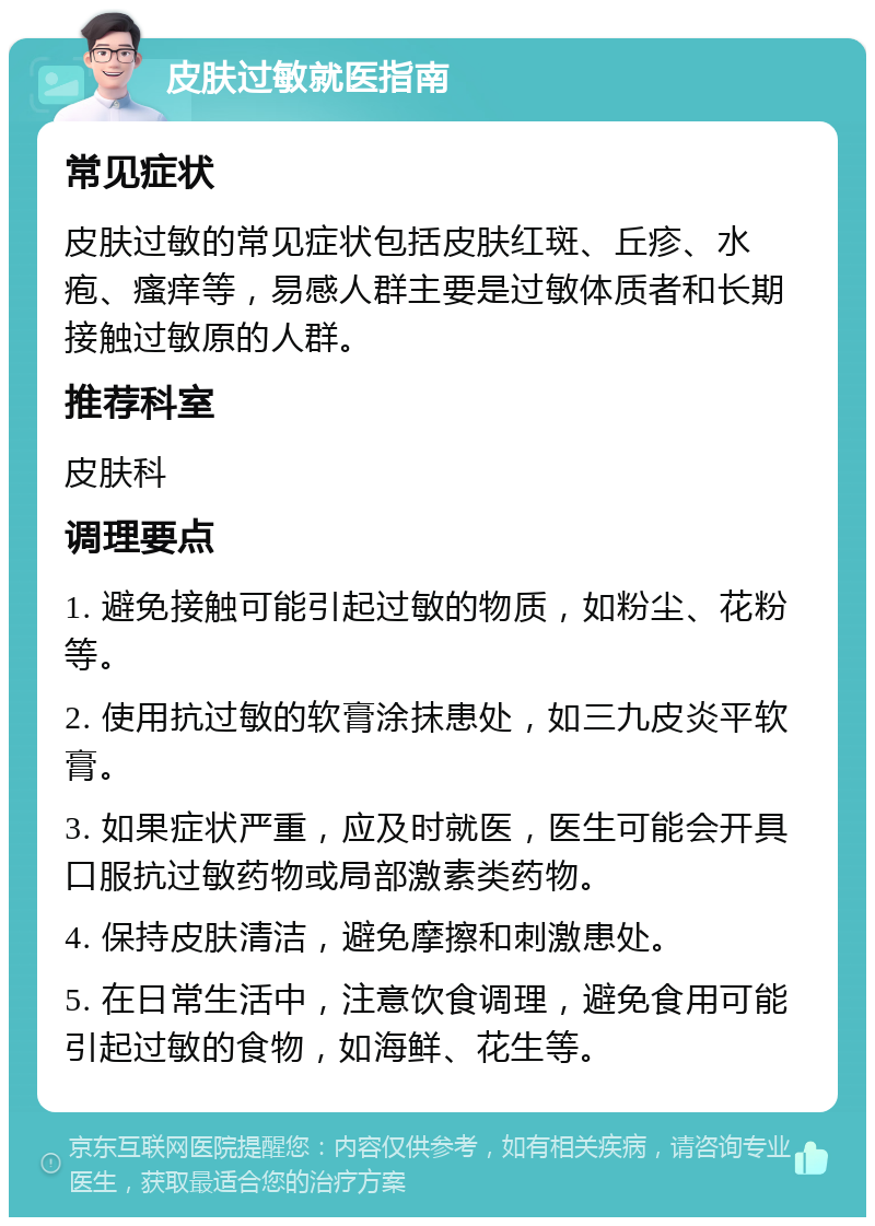 皮肤过敏就医指南 常见症状 皮肤过敏的常见症状包括皮肤红斑、丘疹、水疱、瘙痒等，易感人群主要是过敏体质者和长期接触过敏原的人群。 推荐科室 皮肤科 调理要点 1. 避免接触可能引起过敏的物质，如粉尘、花粉等。 2. 使用抗过敏的软膏涂抹患处，如三九皮炎平软膏。 3. 如果症状严重，应及时就医，医生可能会开具口服抗过敏药物或局部激素类药物。 4. 保持皮肤清洁，避免摩擦和刺激患处。 5. 在日常生活中，注意饮食调理，避免食用可能引起过敏的食物，如海鲜、花生等。