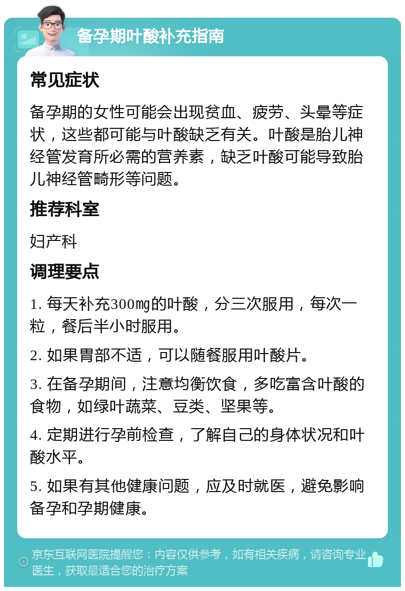 备孕期叶酸补充指南 常见症状 备孕期的女性可能会出现贫血、疲劳、头晕等症状，这些都可能与叶酸缺乏有关。叶酸是胎儿神经管发育所必需的营养素，缺乏叶酸可能导致胎儿神经管畸形等问题。 推荐科室 妇产科 调理要点 1. 每天补充300㎎的叶酸，分三次服用，每次一粒，餐后半小时服用。 2. 如果胃部不适，可以随餐服用叶酸片。 3. 在备孕期间，注意均衡饮食，多吃富含叶酸的食物，如绿叶蔬菜、豆类、坚果等。 4. 定期进行孕前检查，了解自己的身体状况和叶酸水平。 5. 如果有其他健康问题，应及时就医，避免影响备孕和孕期健康。