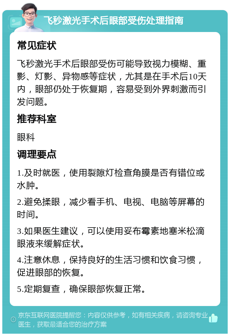 飞秒激光手术后眼部受伤处理指南 常见症状 飞秒激光手术后眼部受伤可能导致视力模糊、重影、灯影、异物感等症状，尤其是在手术后10天内，眼部仍处于恢复期，容易受到外界刺激而引发问题。 推荐科室 眼科 调理要点 1.及时就医，使用裂隙灯检查角膜是否有错位或水肿。 2.避免揉眼，减少看手机、电视、电脑等屏幕的时间。 3.如果医生建议，可以使用妥布霉素地塞米松滴眼液来缓解症状。 4.注意休息，保持良好的生活习惯和饮食习惯，促进眼部的恢复。 5.定期复查，确保眼部恢复正常。