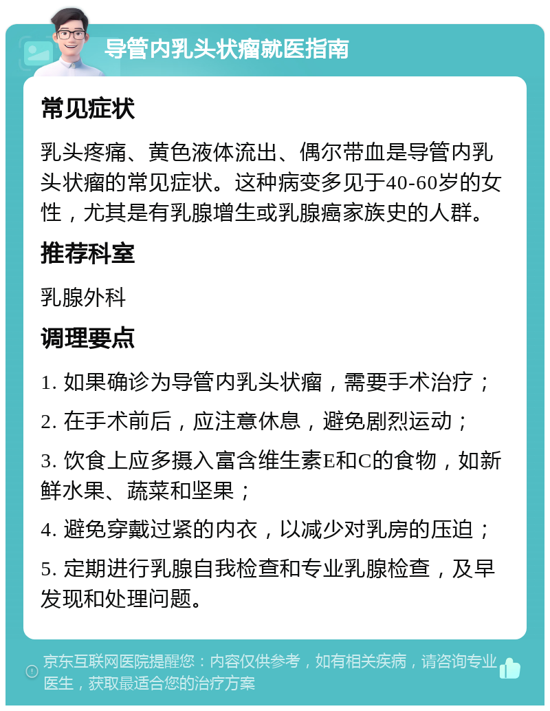 导管内乳头状瘤就医指南 常见症状 乳头疼痛、黄色液体流出、偶尔带血是导管内乳头状瘤的常见症状。这种病变多见于40-60岁的女性，尤其是有乳腺增生或乳腺癌家族史的人群。 推荐科室 乳腺外科 调理要点 1. 如果确诊为导管内乳头状瘤，需要手术治疗； 2. 在手术前后，应注意休息，避免剧烈运动； 3. 饮食上应多摄入富含维生素E和C的食物，如新鲜水果、蔬菜和坚果； 4. 避免穿戴过紧的内衣，以减少对乳房的压迫； 5. 定期进行乳腺自我检查和专业乳腺检查，及早发现和处理问题。