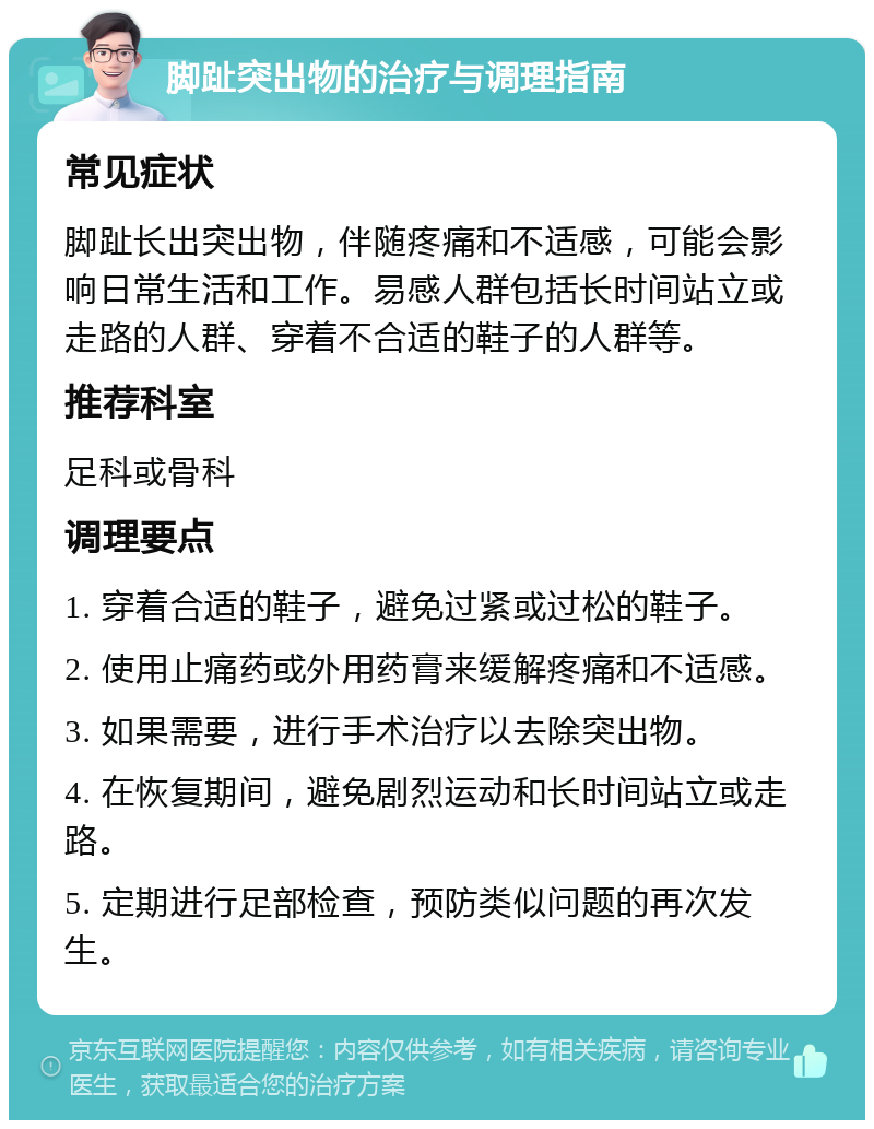 脚趾突出物的治疗与调理指南 常见症状 脚趾长出突出物，伴随疼痛和不适感，可能会影响日常生活和工作。易感人群包括长时间站立或走路的人群、穿着不合适的鞋子的人群等。 推荐科室 足科或骨科 调理要点 1. 穿着合适的鞋子，避免过紧或过松的鞋子。 2. 使用止痛药或外用药膏来缓解疼痛和不适感。 3. 如果需要，进行手术治疗以去除突出物。 4. 在恢复期间，避免剧烈运动和长时间站立或走路。 5. 定期进行足部检查，预防类似问题的再次发生。