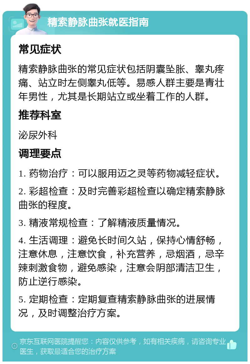 精索静脉曲张就医指南 常见症状 精索静脉曲张的常见症状包括阴囊坠胀、睾丸疼痛、站立时左侧睾丸低等。易感人群主要是青壮年男性，尤其是长期站立或坐着工作的人群。 推荐科室 泌尿外科 调理要点 1. 药物治疗：可以服用迈之灵等药物减轻症状。 2. 彩超检查：及时完善彩超检查以确定精索静脉曲张的程度。 3. 精液常规检查：了解精液质量情况。 4. 生活调理：避免长时间久站，保持心情舒畅，注意休息，注意饮食，补充营养，忌烟酒，忌辛辣刺激食物，避免感染，注意会阴部清洁卫生，防止逆行感染。 5. 定期检查：定期复查精索静脉曲张的进展情况，及时调整治疗方案。