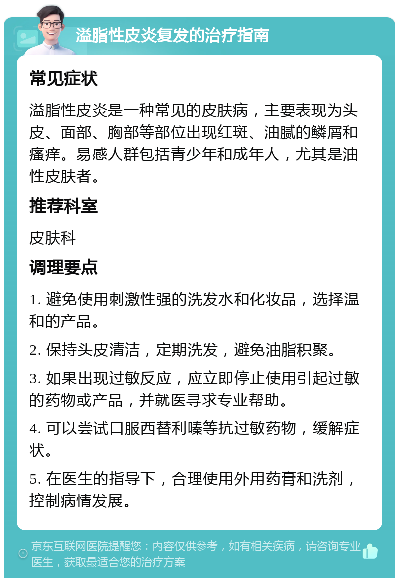 溢脂性皮炎复发的治疗指南 常见症状 溢脂性皮炎是一种常见的皮肤病，主要表现为头皮、面部、胸部等部位出现红斑、油腻的鳞屑和瘙痒。易感人群包括青少年和成年人，尤其是油性皮肤者。 推荐科室 皮肤科 调理要点 1. 避免使用刺激性强的洗发水和化妆品，选择温和的产品。 2. 保持头皮清洁，定期洗发，避免油脂积聚。 3. 如果出现过敏反应，应立即停止使用引起过敏的药物或产品，并就医寻求专业帮助。 4. 可以尝试口服西替利嗪等抗过敏药物，缓解症状。 5. 在医生的指导下，合理使用外用药膏和洗剂，控制病情发展。