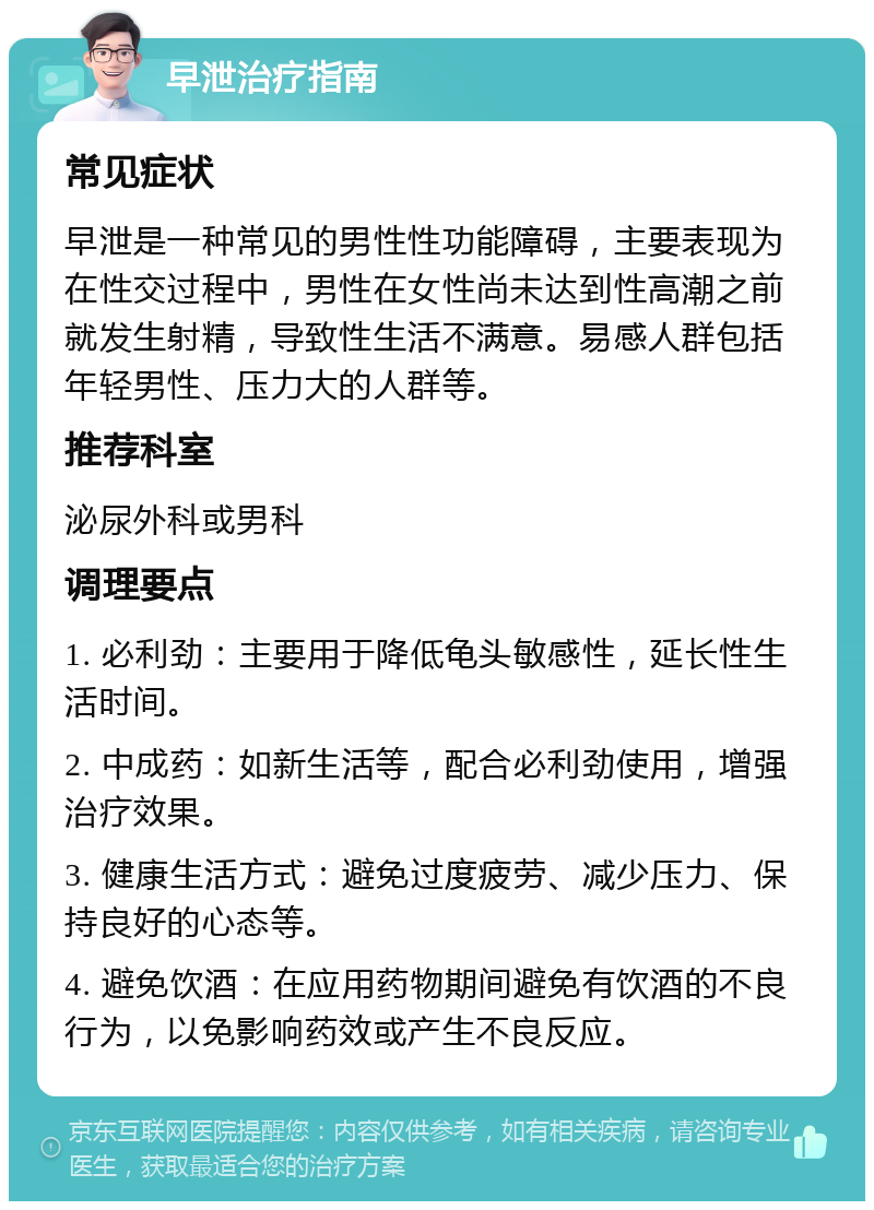 早泄治疗指南 常见症状 早泄是一种常见的男性性功能障碍，主要表现为在性交过程中，男性在女性尚未达到性高潮之前就发生射精，导致性生活不满意。易感人群包括年轻男性、压力大的人群等。 推荐科室 泌尿外科或男科 调理要点 1. 必利劲：主要用于降低龟头敏感性，延长性生活时间。 2. 中成药：如新生活等，配合必利劲使用，增强治疗效果。 3. 健康生活方式：避免过度疲劳、减少压力、保持良好的心态等。 4. 避免饮酒：在应用药物期间避免有饮酒的不良行为，以免影响药效或产生不良反应。