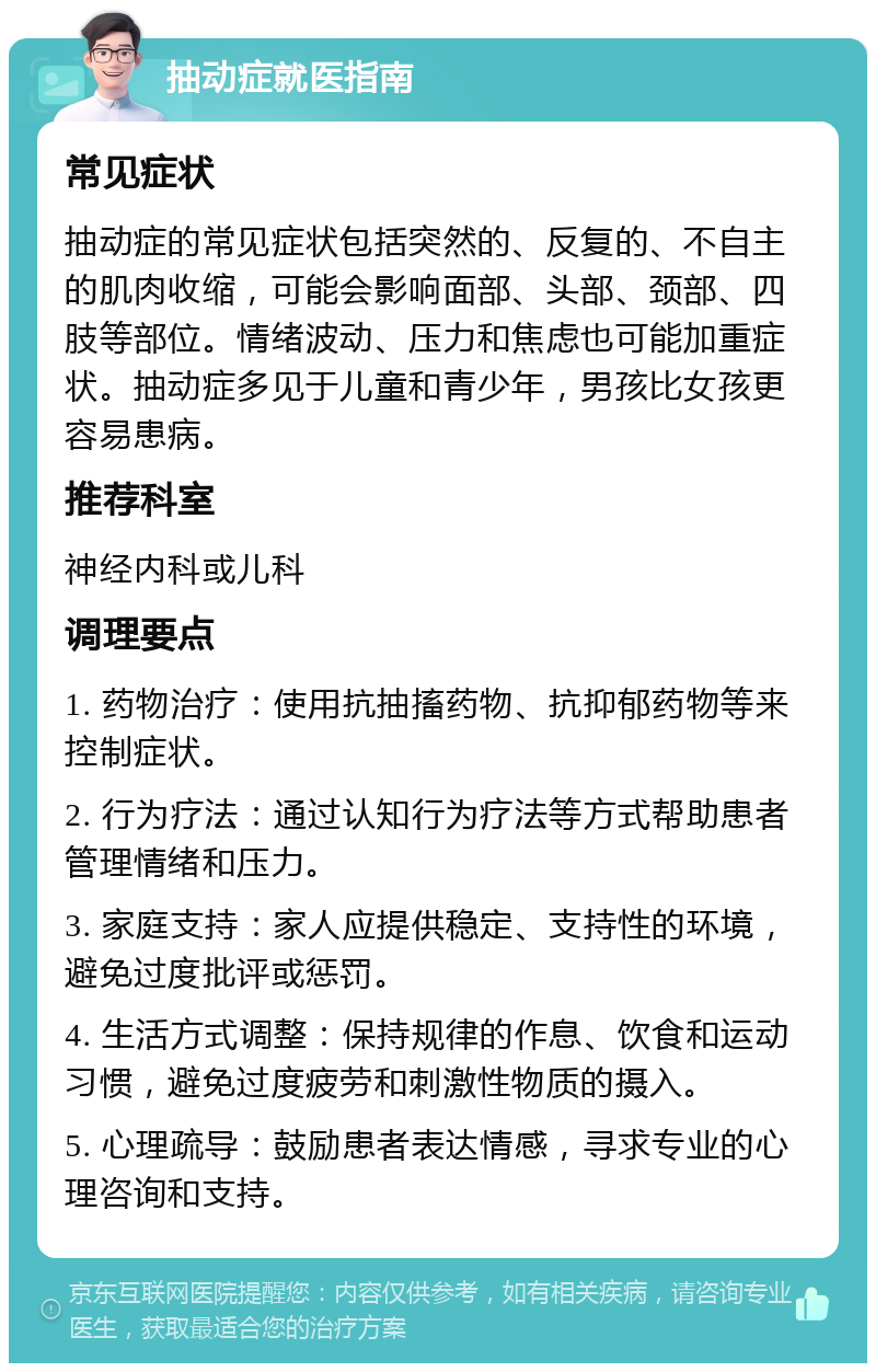 抽动症就医指南 常见症状 抽动症的常见症状包括突然的、反复的、不自主的肌肉收缩，可能会影响面部、头部、颈部、四肢等部位。情绪波动、压力和焦虑也可能加重症状。抽动症多见于儿童和青少年，男孩比女孩更容易患病。 推荐科室 神经内科或儿科 调理要点 1. 药物治疗：使用抗抽搐药物、抗抑郁药物等来控制症状。 2. 行为疗法：通过认知行为疗法等方式帮助患者管理情绪和压力。 3. 家庭支持：家人应提供稳定、支持性的环境，避免过度批评或惩罚。 4. 生活方式调整：保持规律的作息、饮食和运动习惯，避免过度疲劳和刺激性物质的摄入。 5. 心理疏导：鼓励患者表达情感，寻求专业的心理咨询和支持。