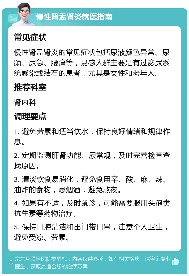 慢性肾盂肾炎就医指南 常见症状 慢性肾盂肾炎的常见症状包括尿液颜色异常、尿频、尿急、腰痛等，易感人群主要是有过泌尿系统感染或结石的患者，尤其是女性和老年人。 推荐科室 肾内科 调理要点 1. 避免劳累和适当饮水，保持良好情绪和规律作息。 2. 定期监测肝肾功能、尿常规，及时完善检查查找原因。 3. 清淡饮食易消化，避免食用辛、酸、麻、辣、油炸的食物，忌烟酒，避免熬夜。 4. 如果有不适，及时就诊，可能需要服用头孢类抗生素等药物治疗。 5. 保持口腔清洁和出门带口罩，注意个人卫生，避免受凉、劳累。