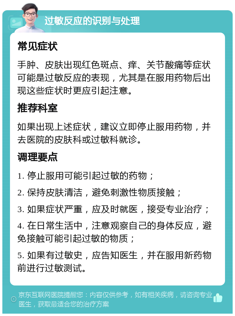 过敏反应的识别与处理 常见症状 手肿、皮肤出现红色斑点、痒、关节酸痛等症状可能是过敏反应的表现，尤其是在服用药物后出现这些症状时更应引起注意。 推荐科室 如果出现上述症状，建议立即停止服用药物，并去医院的皮肤科或过敏科就诊。 调理要点 1. 停止服用可能引起过敏的药物； 2. 保持皮肤清洁，避免刺激性物质接触； 3. 如果症状严重，应及时就医，接受专业治疗； 4. 在日常生活中，注意观察自己的身体反应，避免接触可能引起过敏的物质； 5. 如果有过敏史，应告知医生，并在服用新药物前进行过敏测试。