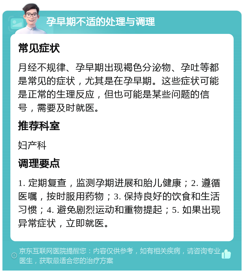 孕早期不适的处理与调理 常见症状 月经不规律、孕早期出现褐色分泌物、孕吐等都是常见的症状，尤其是在孕早期。这些症状可能是正常的生理反应，但也可能是某些问题的信号，需要及时就医。 推荐科室 妇产科 调理要点 1. 定期复查，监测孕期进展和胎儿健康；2. 遵循医嘱，按时服用药物；3. 保持良好的饮食和生活习惯；4. 避免剧烈运动和重物提起；5. 如果出现异常症状，立即就医。