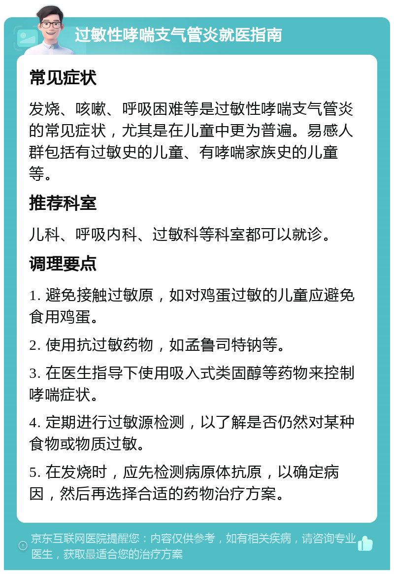 过敏性哮喘支气管炎就医指南 常见症状 发烧、咳嗽、呼吸困难等是过敏性哮喘支气管炎的常见症状，尤其是在儿童中更为普遍。易感人群包括有过敏史的儿童、有哮喘家族史的儿童等。 推荐科室 儿科、呼吸内科、过敏科等科室都可以就诊。 调理要点 1. 避免接触过敏原，如对鸡蛋过敏的儿童应避免食用鸡蛋。 2. 使用抗过敏药物，如孟鲁司特钠等。 3. 在医生指导下使用吸入式类固醇等药物来控制哮喘症状。 4. 定期进行过敏源检测，以了解是否仍然对某种食物或物质过敏。 5. 在发烧时，应先检测病原体抗原，以确定病因，然后再选择合适的药物治疗方案。