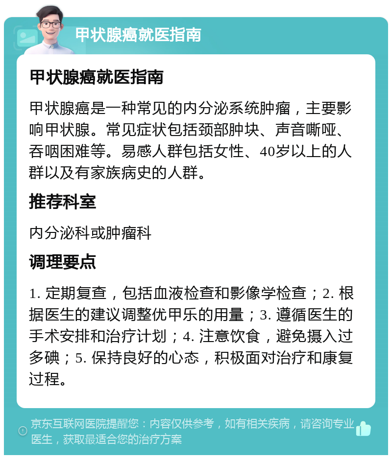 甲状腺癌就医指南 甲状腺癌就医指南 甲状腺癌是一种常见的内分泌系统肿瘤，主要影响甲状腺。常见症状包括颈部肿块、声音嘶哑、吞咽困难等。易感人群包括女性、40岁以上的人群以及有家族病史的人群。 推荐科室 内分泌科或肿瘤科 调理要点 1. 定期复查，包括血液检查和影像学检查；2. 根据医生的建议调整优甲乐的用量；3. 遵循医生的手术安排和治疗计划；4. 注意饮食，避免摄入过多碘；5. 保持良好的心态，积极面对治疗和康复过程。