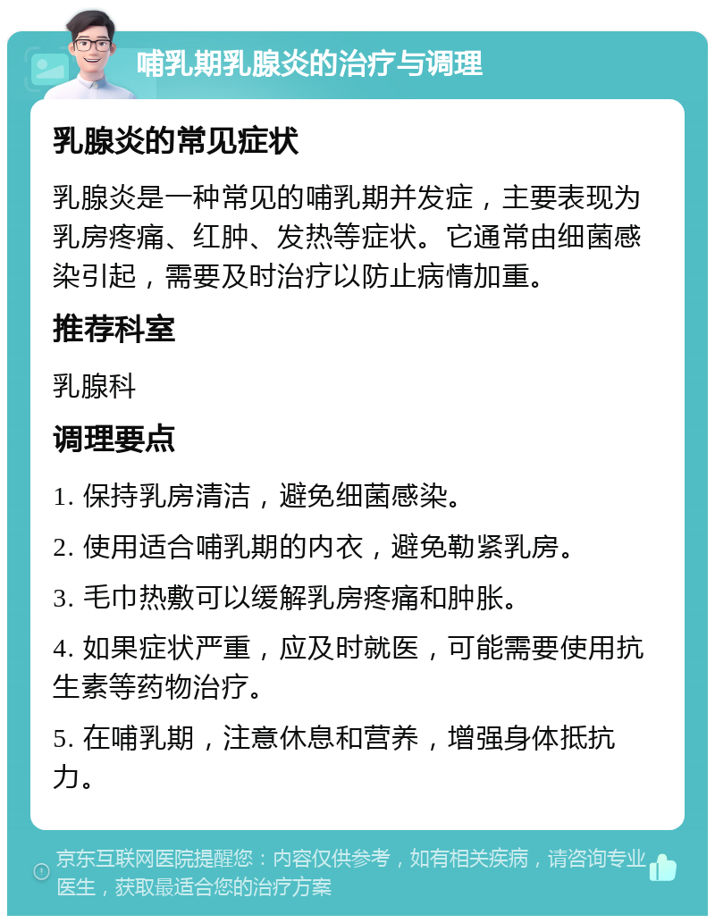 哺乳期乳腺炎的治疗与调理 乳腺炎的常见症状 乳腺炎是一种常见的哺乳期并发症，主要表现为乳房疼痛、红肿、发热等症状。它通常由细菌感染引起，需要及时治疗以防止病情加重。 推荐科室 乳腺科 调理要点 1. 保持乳房清洁，避免细菌感染。 2. 使用适合哺乳期的内衣，避免勒紧乳房。 3. 毛巾热敷可以缓解乳房疼痛和肿胀。 4. 如果症状严重，应及时就医，可能需要使用抗生素等药物治疗。 5. 在哺乳期，注意休息和营养，增强身体抵抗力。