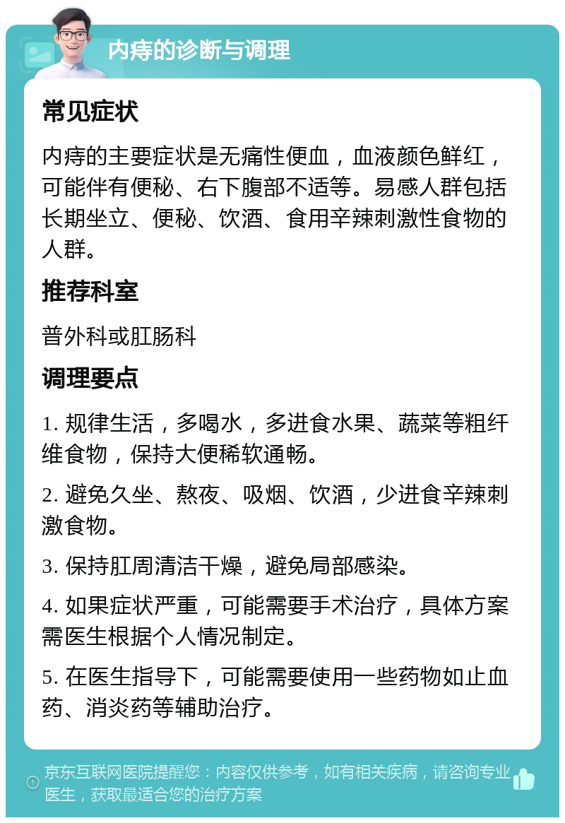 内痔的诊断与调理 常见症状 内痔的主要症状是无痛性便血，血液颜色鲜红，可能伴有便秘、右下腹部不适等。易感人群包括长期坐立、便秘、饮酒、食用辛辣刺激性食物的人群。 推荐科室 普外科或肛肠科 调理要点 1. 规律生活，多喝水，多进食水果、蔬菜等粗纤维食物，保持大便稀软通畅。 2. 避免久坐、熬夜、吸烟、饮酒，少进食辛辣刺激食物。 3. 保持肛周清洁干燥，避免局部感染。 4. 如果症状严重，可能需要手术治疗，具体方案需医生根据个人情况制定。 5. 在医生指导下，可能需要使用一些药物如止血药、消炎药等辅助治疗。